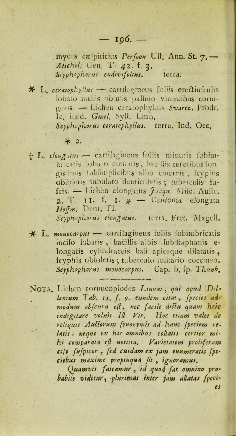 — ip 6. — myccs caefpiticius Perfoon Ull, Ann. St. 7. — Altchel, Gen, T 42. f, 3, Scyphophorus cndivifoltus. teira. ^ 0 ^ L. ceratophyllus — cartilagineus foliis eretfiufculis lobato mcu s ob:u s pallido virentibus corni- geris — Lichen ceratophyllus Swartz,. Prodr. Ic. iued. Gmel. Sylt. Linn. Scyphophorus ceratophyllus. terra. Ind. Occ. I * 2. f L. elongatus — cartilagineus foliis minuris lubim- bncatis lobato crenatis, bacillis teretibus lon iris iniis (ubiimplieibus albo cinereis, fcypfbs obibletis tubulato denticulatis \ tuberculis fu- lcis, — l ichen elongatus Jajqu. A i i 1 c. Aultr. 2. T. 11. f. I* >f — Ciadonia elongata Jjojfm. Peut. FI. Scyphophorus elongatus. terra. Fret. Magell, L. monocarpus — cartilagineus foliis fubimbricatis incilo lobaris , bacillis albis fubdiaphanis e- longatis cylindraceis bali apiceque dilatatis , Icyphis obloletis:, tuberculo iolitario coccineo. Scyphophorus monocarpus. Cap. b, fp. Thunb. Nota. Lichen cornucopiodes Ltnnd, qui apud Dd- lenium T ab. /4, f. p. eundem citat y Jpecies ad-' modum cbfcura */?, nec facile dittu quam heic mdtgitare voluit IU Vir, Hoc etiam valet de reliquis A ullorum fynonyrnis ad hanc /pedem re- latis i neque ex his omnibus collatis certior mi• hi comparata e(l notitia, Varietatem prohfcram es (e fufpicor 3 fed cuidam ex jam enumeratis fpe• ciebas maxime propinqua fit , ignoramus. Quamvis fateamur , id quod fat omnino pro• habile videtur j plurimas inter jam allatas fpeci- cs