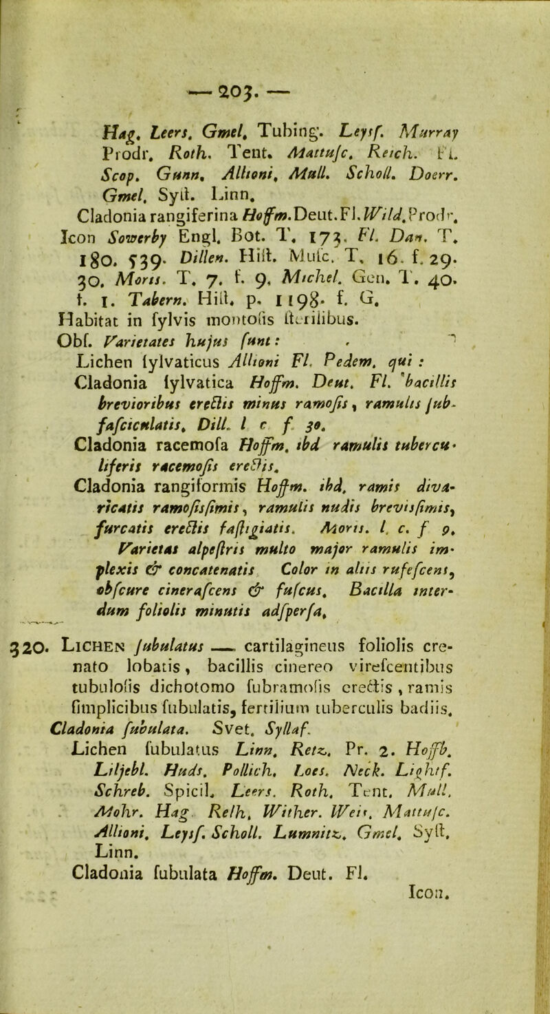 Hag, Leers. Gmel' Tubing. Leysf. Murray Prodr, Roth, Tent. Aiattujc. Reich. fl Scop. Gunn, Alitant, Aiull. Scho/l. Doerr. Gmel, Syd. Linn. Cladonia rangiferina Ho fm.D ei\t.F\. IVi U,?roih\ Icon Soiffcrby Engl. Bot. T, 17?« Dan, T. 180. S39' Billen. Hiih Mule, T, 16-f. 29* 30. Mons. T. 7« f. 9, Mtchel. Gen. T. 40. t. 1. Tabem. Hili. p. I 198* f. Habitat in fylvis inontolis Herilibus. Obf. Varietates hujus funt: Lichen lylvaticus AUtoni FI. Pedem, qui : Cladonia lylvatica Hojfm. Deut. FI. 'bacillis brevioribus ereElis minus ramofis, ramulis jub- fafcicttlatiS' DilL l c f 30, Cladonia racemofa Hojfm. tbd ramulis tuber cu* Itferis racemofis ere&is. Cladonia rangiformis Hojfm. tbd, ramis diva- ricatis ramo [is [imis, ramulis nudis brevis [imis, furcatis crcftis fafigtatis. Mons. I, c. f 9. Varietas alpeftrts multo major ramulis im> plexis dr concatenatis Color tn alus rufefeent, cbfcure cinerafcens & fufeus. Bacilla inter- dum foliolis minutis adfperfa% 320. Lichen jubulatus —. cartilagineus foliolis cre- nato lobatis, bacillis cinereo virefeentibus tubnloiis dichotomo fubramofis credis , ramis fimplicibus fabulatis, fertilium tuberculis badiis. Cladonia fabulata. Svet. Sylla f Lichen fubulatus Linn. Retz„ Pr. 2. Hojfb. Liljebl. Hiids. Pollich, Loes, AJeck. Lightf. Sclnreb. Spici L Leers. Roth, Tent, Muli. Adohr. Hag Relh, IVither. IVen. Mattufc. Alltoni. Leytf. Scholl. Lumnitz,. Gmel. Sylt, Linn. Cladonia fubulata Hojfm. Dent. FI. IC0I2.