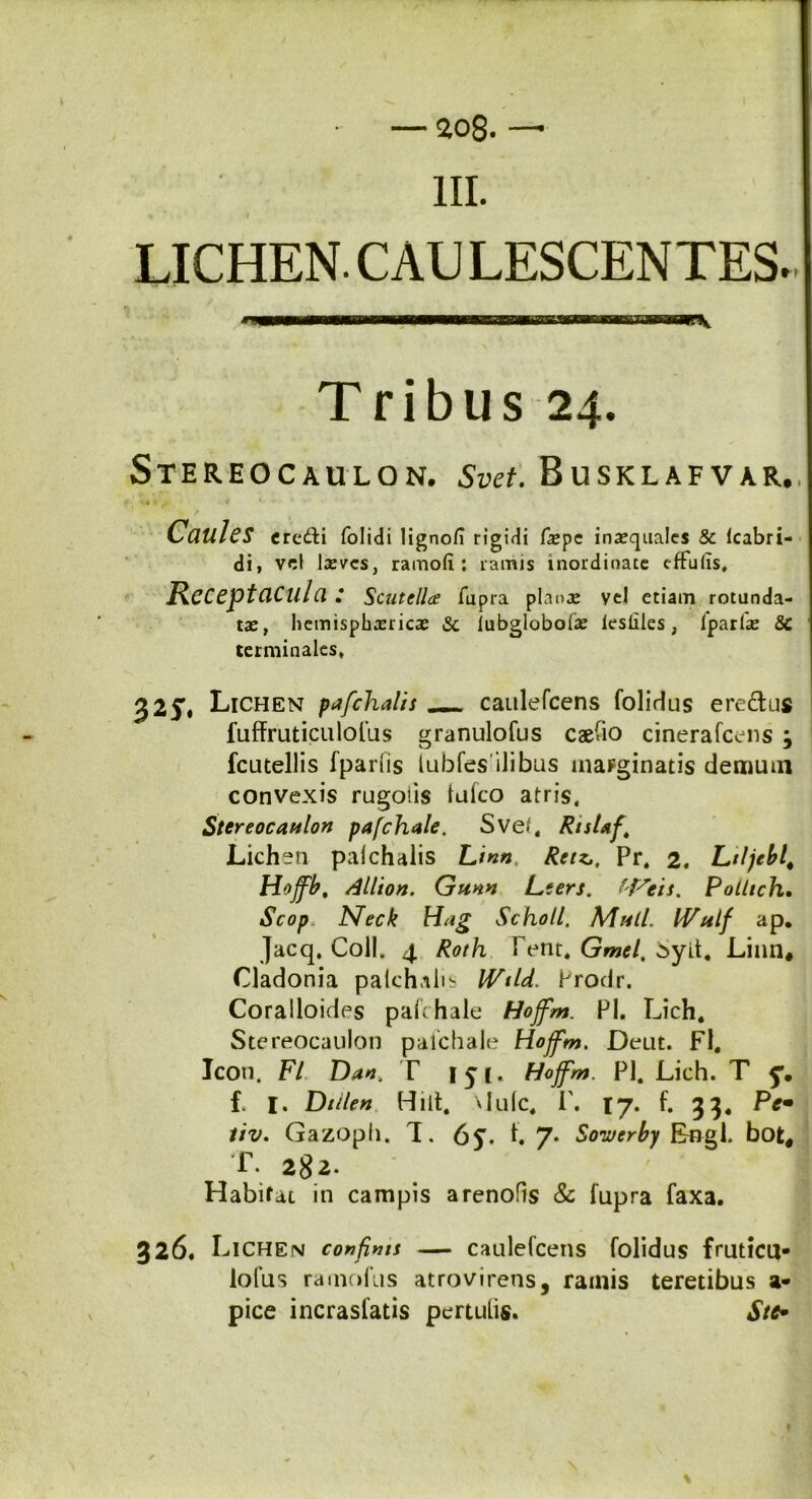 ao8. — III. LICHEN. CAU LESCENTES. Tribus 24. STEREOCAULON. Svet. BuSKLAFVAR. 1 # ' '9 * Caules credi folidi lignofi rigidi faepe inaequales & (cabri- di, vel laeves, ramoli : ramis inordinate cffulis. Receptacula: Scutella; fupra planae vel etiam rotunda- tae, hemisphaericae & lubglobolae ksilles, fparlae & terminales, £25\ Lichen pjfchalis _ caulefcens folidus erectus fuffruticulofus granulofus caesio cinerafcens j fcutellis fparlis lubfesilibus marginatis demum convexis rugoiis (ufeo atris, Stereocaulon pafchale. Sve/« Rislaf Lichen palchalis Lmn, Rttz*, Pr. 2. Ltljebl4 Hojfbt dllion. Gunn Lters. H^eis. Polltch. Scop Meck Hug Sckoll. Muli. IVulf ap. Jacq, Coli. 4 Roth I ent. Gmel, Syit, Linn# Cladonia palchalis IVtid. Prodr. Coralloides pafchale Hojfm. Pl. Lich. Stereocaulon pafchale Hojfm. Deut. Fl, Icon. Fl Dan. T 1 y j. Hojfm. Pl. Lich. T y. f. I. Dtilen Hiit, vlulc. i\ lj. f. 33. Pe• tiv. Gazoph. T. 65% f. 7- Soiverby Engl. bot# T. 282- Habifat in campis arenofis & fupra faxa. 326. Lichen confini* — caulefcens folidus frutica* loliis ramollis atrovirens, ramis teretibus a* pice incrasfatis pertulis. Stc*