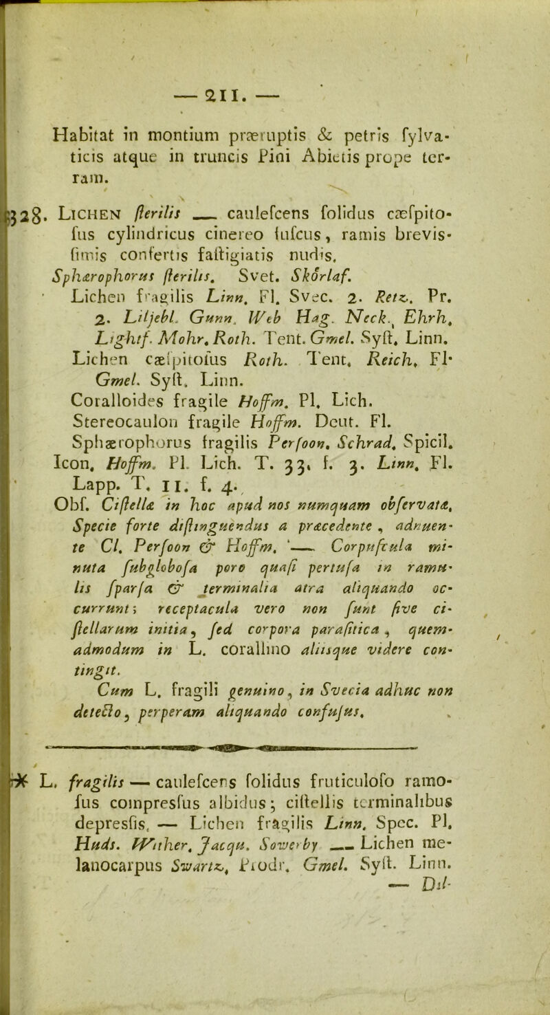 / Habitat in montium praeruptis & petris fylva- ticis atque in truncis Pini Abietis prope ter- ram. b$28. Lichen (lerilis caulefcens (olidus caefpito- fus cylindricus cinereo iufcus, ramis brevis- (imis confertis faftigiatis nudis. Sph&rophorus /Ieritis, Svet. Skorlaf. Lichen fragilis Linn, FI. Svec. 2- Retz., Pr. 2. LitjebL Gunn, Wtb Hag. Neck.t Ehrh, Lightf. Mohr. Roth. Tent. Gmel. Syft. Linn. Lichen ca&lpitolus Roth. Tent. Reich* FI- Gmel. Syli. Linn. Coralloides fragile Hoffm. Pl. Lich. Stereocaulon fragile Hoffin. Deut. FI. Sphaerophorus fragilis Perfootj, Schrad, Spicii. Icon, hioffm. Pl. Lich. T. 33» f. 3. L/««. FI. Lapp. T. 11. f. 4. Obf. Ciftello in hoc apud nos numquam obfervato. Specie forte difiwguendus a procedente , adnuen- te Cl. Perfoon & Hoffm, ‘ CorpufruU mi- nuta fubolobofa poro qua fi per tufa in ramu- lis /par(a & jermtnalia atra aliquando oc- currunt ; receptacula vero non funt five ci- feliar um initia 5 fed corpora parafitica , quem- admodum in L. corallmo atiisque videre con- tingit. Cum L. fragili genuino, in Svecia adhuc non dtteclo5 perperam aliquando confujus, * L, fragilis — caulefcens (olidus fruticulofo ramo- fus compresfus albidus; cillellis terminalibus depresfis( — Lichen fragilis Linn, Spcc. Pl. Huds. Id^nher. Jacqu, Sovjerby Lichen nie- lanocarpus Swariz,t Piodr. GmeL Syft. Linn. — Dib