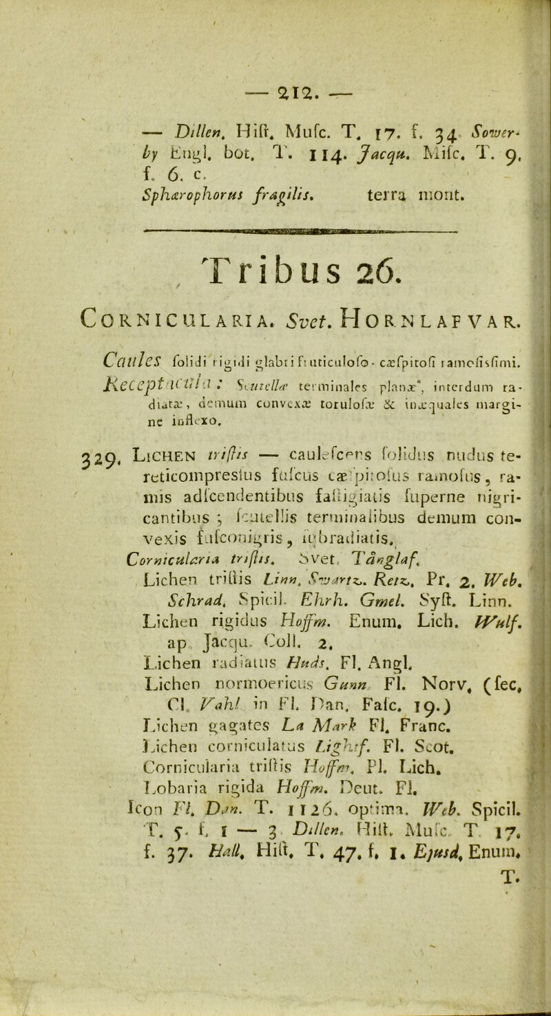 — Dillcn, Hifr. Mufc. T, r7. f. 34 Soiver* by Eugl. bot. T. 114. Jacqu. Mifc. T. 9, 1 6. c, Sphxrophorus fragilis* terra mont. Tribus 26. CORNICULARI A. Su<T. H O R. M L A F V A R. Ccillhs folidi rigidi glabri f: uticulofo- c-rfpitofl 1 ainctisfimi. Kecept Saitclla' terminales planx”, interdum ra- diati', demum convexa' torulofa.’ inxquales margi- ne inflexo. 329. Lichen triflis — caulefc^rs folidus ruidus te- reticompresius fufcus eae piiofus ratnofus? ra- mis adlcendentibus faliigiatis fuperne nigri- cantibus ; femellis terminalibus demum con- vexis fufeonigris , iqb radiat is, Corniculana tnfjjs. 5vet Tdnglaf Lichen tri[iis Linn. Srjartz,. Rctz,, Pr. 2. Web, Schrad, Spicii. Ehrh. GmeL Syft. Linn. Lichen rigidus Hojfm. Enum. Lich. Wulf. ap Jacqu Coli. 2. Lichen radiatus Hnds. FI. Angi, Lichen normoericus Gunn FI. Norv# (fec# Cl. Valnl in Fb Idan, Falc, 19.) Lichen gagates La Mark Fi. Franc. Lichen corniculatus Lightf, FI. S^ot. Corniculana triftis Hoffm, Pl. Lich. Lobaria rigida Hofjm. Deut. FI. Icon FL Da». T. 1126, optima. Web. Spicii. T. 5. f, i — 3 ^ Dillc». Hilt Muic. T 17. f. 37. Hali, Hili. T. 47. f. i, Ejtisd, Enum. T.