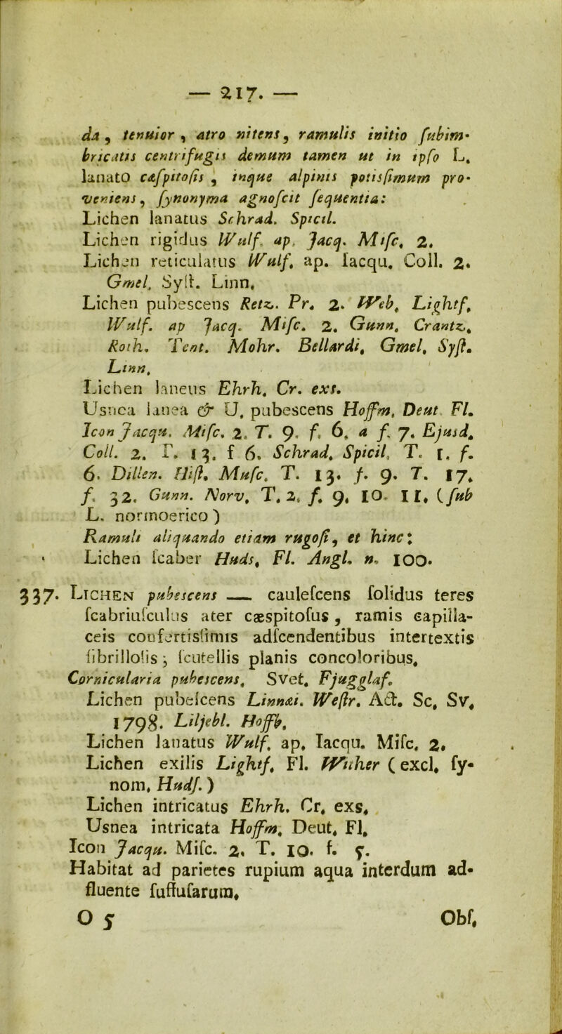da, tenuior , atro nitens, ramulis initio fubim- bricatis centrifuga demum tamen ut in tpfo L, lanato c&fpitofrs , tnque alpinis potis fimum pro- •vemens, fynonyma agnofcit fequentta: Lichen lanatus Sr.hrad. Sptctl. Lichen rigidus IVulf ap. Jacq. Mtfc, 2. Lichen reticulatus IVulf, ap. lacqu. Coli. 2» Gmei Syll. Linn, Lichen pubescens Retz,. Pr4 2* IVeb, Lightf Wutf. ap facq. Mtfc» 2. Gunn, Crantz,, Roth. Tcnt. Mohr, Bellar di, Grnel, Syftm Linn, Lichen laneus Ehrh. Cr. exs. Usnca lanea & U, pubescens Hoffm, De ut Flm Iconjacqu. Mtfc» 2. T. 9* f* 6, a f 7. Ejusds Coli. 2. i. f 6, Schrad. Spicii, T. r, 6. Dillen. FJi[h Mufc, T. 13. /. 9. T. 17* /. 32. Aorx/, T. 2./. 9, IO, ir, ( L. nonnoerico ) Ramuli aliquando etiam rugofi, et hinc t • Lichen fcaber F/. n, IOO* 337. Li chen pubescens caulefcens folidus teres fcabriufculus ater caespitofus, ramis capilla- ceis confertislffnis adfcendentibus intertextis iibrillolisj (cutellis planis concoloribus* Corniculario, pubescens, Svet. FjuggUf Lichen pubelcens Linnai. IVeflr. Ad. Sc, Svr, 3 798. Liljebl. Hoffb. Lichen lanatus Wulf, ap, lacqu. Mifc, 2* Lichen exilis Lightf, FI. IVnher ( exci, fy- nom, ) Lichen intricatus Ehrh. Cr, exs, Usnea intricata Hoffm, Deut, FI, Icon Jacqu. Mifc. 2. T. 10. f* Habitat ad parietes rupium aqua interdum ad* fluente fufluCarura, O 5 Obf,