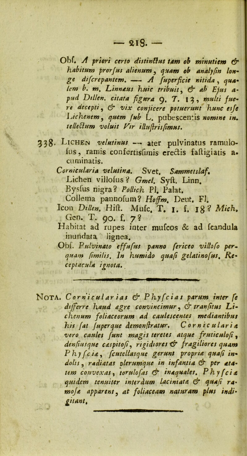 — $>i8. — Obf. A priori certo distintus tam ob minutiem & habitum prorjus alienum, quam ob analyfin lon- ge dificrepantem. A fuperficie nitida , qua- lem b. m. Linnaus huic tribuit, & ab Ejus a- pud Dillen. citata figura 9, 7. I 3 , multi fue- re decepti, & vix conficere potuerunt hunc esje Idchenem ? quem fub L. pubescentis nomine iru tellefilum voluit Vir illuftrisfimus. 338* I- <ichen veluttnus — ater pulvinatus ramulo- ius, ramis confertisfunis creetis faftigiatis a* cuminatis. Corniculario, velutina. Svet. Sammetslafi Lichen villofus V Gmel. Syft. Linn. Bysfus nigra? Pollich PJ. Palat. Collema pannofum? Hoffm. Dent. FI. Icon Dillen. Hift. Mufc. T. 1. f. ig? Mich. Gcn. T. 90. f. 7? Habitat ad rupes inter mufeos & ad fcandula inundata iignea. Obi. Pulvinato effufus panno fericeo viltofo per- quam fimilis. In humido quafi gelatinofus. Re- ceptacula ignota. Nota. C orni cui ar i as & Phyfcias parum inter fe differre haud agre convincimur 9 & tranfitus Li- chenum foliaceorum ad caulescentes mediantibus his fat fuperque demonflratur. Corniculario vero caules fiunt magis teretes atque fruticulofi, denfiusque caspitofi, rigidiores X& fragiliores quam Phy [eia, fcutellasque gerunt propria quafi in- dolis y radiatas vlerumque in infantia & per ata- tem convexas, torulofias & inaquales. Phy f eia quidem tenuiter interdum lac ini at a & quafi ra• mofia apparent, at foliaceam naturam plus indi- giiantt