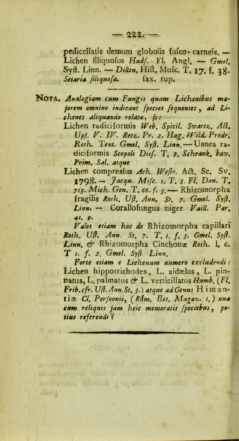 pediceliatis demum globofis fufco- carneis. — Lichen filiquofus Hudf’ Fl. Angi. — Gmel\ Syft. Linn. — Dtllcn. Hift, Mufc. T. 17, f. jg. Se tari a fiitquofa. fax. rup. f^OTA. Analogiam cum Fungis quam Lichenibus ma- jorem omnino indicant fpecies Jequentes , ad Li- chenes aliquando relata, fc: Lichen radici formis Webt Spicii. Swartz,. AB. Upf. V. IV. Retz,. Pr. 2. Hag. IVtld. Prodr. Roth. Tent. Gmel. Syft. Linn, — Usnea ra- diciformis Scopoli Disf. T, Schrank* Fr/w. S*/. Lichen compresfus JFf/K Ad. Sc, Sv4 I798«— Jacqu. Mtfc. /. T. F/. D*«. T. 7/j. Mich. T. f. — Rhizomorpha fragilis Roth. Uft. Ann. 5f. 7. Gwe/. i’;/?. £/*»• — Corallofungus niger F*///. P4r. «*/. p. F*/** «m» & Rhizomorpha capillari Roth. Uft♦ ./f»». 5/. 7. T. /. /. Syft. Linn. CSr Rhizomorpha Cinchonae Roth. 1# c T /. /. <2, Gmel. Syft. Linn. Forte etiam e Lichenum numero excludendi: Lichen hippotrichodes, L. aidaslus , L. pin- natus, L. palmatus (T* L. verticillatus Humb. (F/. Frib.cfr. Uft, Ann. St. 3.) atque ad Genus H i m a 11- ti ae C/. Perfoonsi, (RSm. Bot. Maoaz,. /,) reliquis jam heic memoratis fpeciebus 3 />®- referendi ?
