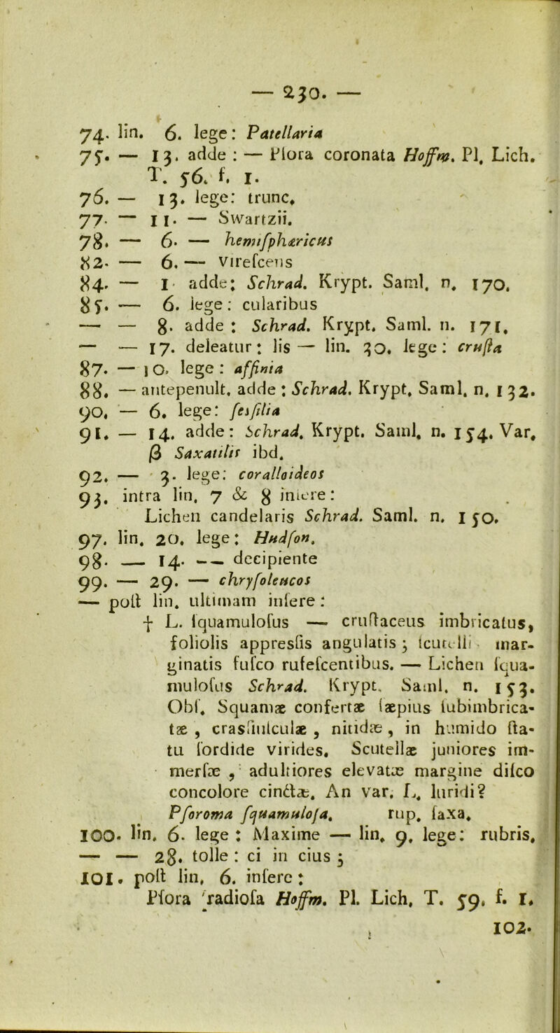 — 2}0. — 74. lin. 6. lege: Patellaria 75* — 13* ac*de : — Flora coronata Hojfw. Pl, Lich. T. 56. t I. 76. — 13. lege: trunc, 77- — II. — Swartzii. 78* — 6- — hemtfph&ricHS 82« — 6. — Virefcens 84' — I adde; Schrad. Krypt. Sami, n, 170, 8f. -— 6. lege: cidaribus — — 8- adde t Schrad. Krypt. Sami. n. 171, — — 17. deleatur: lis— lin. 30. lege: crufta 87. — IO. lege: affinia 88. — antepenult, adde : Schrad. Krypt. Sami, n. 132* 90, — 6. lege: [esfilia 91, — 14. adde: Schrad. Krypt. Sami, n. 154. Var, |3 Saxatitif ibd, 92. — 3« lege; cor alio i deos 93. intra lin, 7 & 8 iniere: Lichen candelaris Schrad. Sami, n, 1 50» 97. lin, 20. lege; Hndfon, 98. 14. decipiente 99. — 29. — chryfoleacos — polt lin. ultimam iniere : f L. iquamulofus — cruffaceus imbricatus, foliolis appresQs angulatis ; tcutelli • mar- ginatis fufco rufelcentibus. — Lichen lqua- mulofus Schrad. Krypt. Sami. n. 153. Obi, Squamae confertae (aepius iubimbrica- tx , crasiiulculae , nitidas , in humido fta- tu lordicte virides. Scutellae juniores im- merfre , adultiores elevatas margine dilco concolore cind*. An var. L, luridi? Pforoma fcjuawalofa. rup, laxa, IOO- lin, 6. lege : Maxime — lin, 9, lege: rubris. — — 28* tolle : ci in cius 3 XOI- poli lin, 6. infere: Pfora ^radiofa Hoffm. Pl. Lich, T. 59, f. I# » 102.