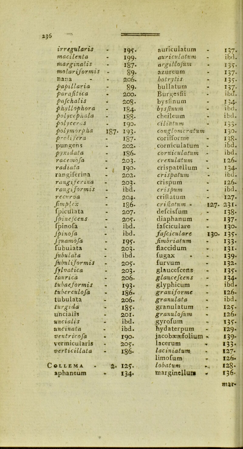 * I I 236 irregularis 19^. auriculatum *37- macilenta 199. auricvlatum ibd. marginalis 187- argillojum 13?. malari for ni i s 89* azureum 137. nana 206. botrytis 135. papillaria 89- bullatum 137. parajitica 200. Burgesfii ibd. pafchalis 208. bysfinum 134. phyllophora 184- bysfinum ibd. polyccptiala 188- cbeileum ibd. pol yceruS 190. ciliatum T'»r pol ymorpka 187- 193. conglomeratum 130. proli Ter a 187* coriiforrne 138- pungens 202. corniculatum ibd. pyxidata 186. corniculatum ibd. r acernofa 203. cr e nui atum 126. radiata 190. crispatelium 134. rangiferina 202. crispatum ibd. rangifenna 203. crispum 126. r angi formis ibd. crispum ibd. recurva 204. erili atum 127. Jimplex ig6- cr i flatum - 127. 231. fpicitlata 207. defeisfum 138- Jpine icens 20?. diaphanum 137' fpinofa \ ibd. fafciculare 130. JpinoJa ibd. fafciculare 130. *35- fquamofa 197. fimbriatum 133- fubuiata 203. flaccidum 131. fubulata ibd. fugax 139. fubuliformis 20?. furvum 132. fylvatica 203. glaucefcens 135* taurica 206. glaucefcens 134. tuhaeformis 193. glyphicum ibd* tuberculofa 186* graniforme 126. tubulata 206. granulata ibd. turgida m i85* granulatum 12?. uncialis 201. granulofum 126» uncialis ibd. gyrofum 135- uncinata ibd. hydaterpum 129. ventricofa 190. jacobaearfolium «v 139- vermicularis 20?. lacerum V 133- verticillata 186* laciniatum m 127* limofum m 126* COLLEMA a. 12?. lobatum 128« aphaneum 134- margineUum * 136« mar-