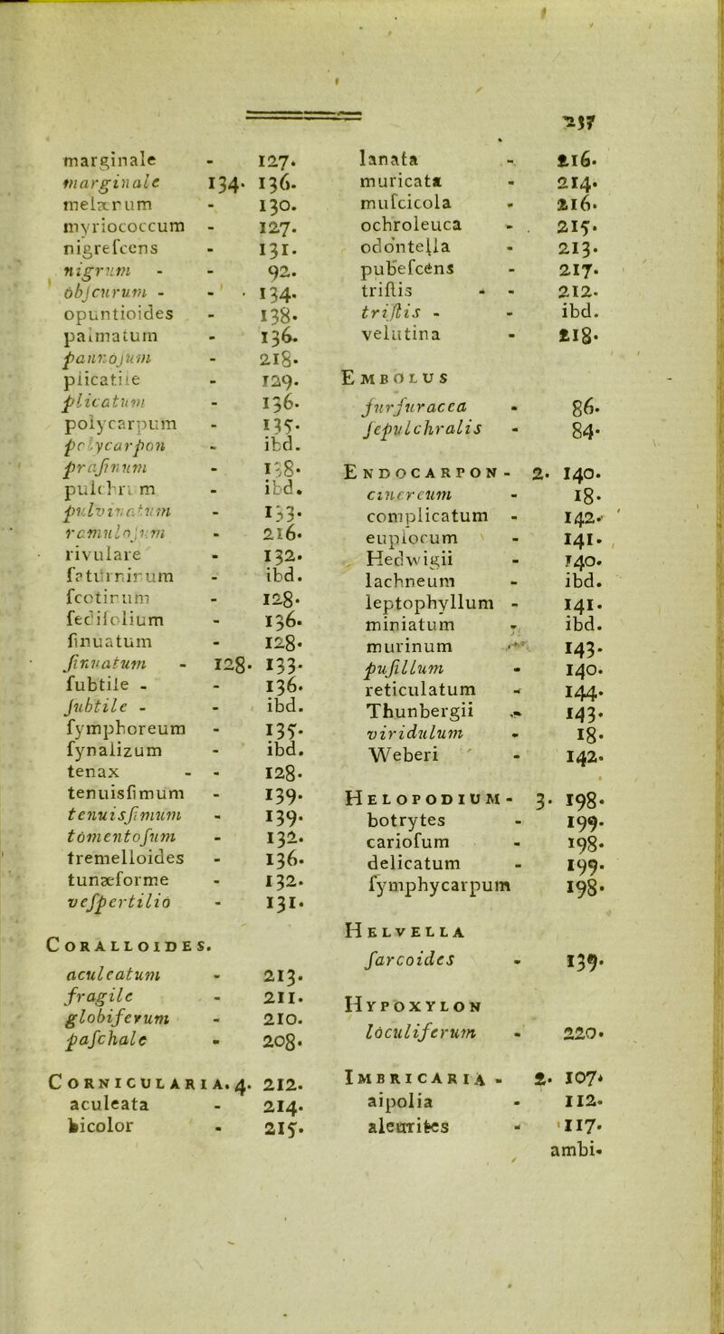 marginale 127. marginale 134* 136. melaerum 130. myriococcum 127. nigrefeens 131. nigrum 6 bj eurum - 92. 134. opuntioides 138- palmatum 136. jpannojutn 218- piicatiie 129. plicatum 136. polycarpum 135- pclycarpon ifccl. prafnum 138- pulchri m ibd. pulvinatum 133* rcmulnjv.m 216. rivulare 132. fatiirnirum ibd. fcotirum 128- fedifolium 136. finuatum 128« Jinuatum - 128» 133. fubtile . 136. Jubtile - ibd. fympboreum 135* fynaiizum ibd. tenax - - 128- tenuislimum 139. tenuis fimum 139. tomentofum 132. tremelloides 136. tunseforme 132. vefpertilid 131. CORALLOIDES. aculeatum 213. fragile 211. globiferum 210. pafchale 208. C0RNICULARIA.4. 212. aculeata 214. feicolor 215. -37 lanata 216. muricata 214. mufcicola 216. ochroleuca - . 215* odontejla 213. pubefeens 217- triflis - - 212- trijlis - ibd. velutina 218* Embolus jurfuracca 86- fepulchralis 84* Endocarpon- 2. 140. cinereum i8* complicatum 142.- euplocum 141. Hedwigii 740. lachneum ibd. leptopbyllum - 141. miniatum ■ ibd. murinum 143. pufillum 140. reticulatum - 144. Thunbergii 143* viridulum I8* Weberi 142. Helopodium- 3 198- botrytes 199. cariofum 198* delicatum 199* fymphycarpum 198- Helvella farcoides m- Hypoxylon loculiferum 22 0. Imbricaria . 2 . 107* aipolia 112. aletrrifres •117. ambi-