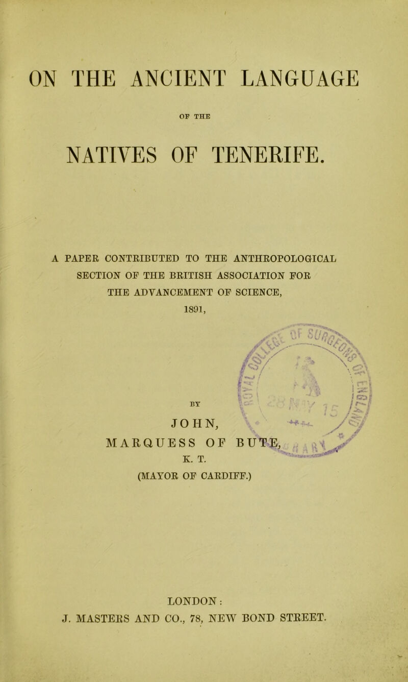 ON THE ANCIENT LANGUAGE OP THE NATIVES OF TENERIFE. A PAPER CONTRIBUTED TO THE ANTHROPOLOGICAL SECTION OE THE BRITISH ASSOCIATION FOR THE ADVANCEMENT OF SCIENCE, 1891, BY JOHN, MARQUESS OF BUTE, K. T. (MAYOR OF CARDIFF.) +7 LONDON: J. MASTERS AND CO., 78, NEW BOND STREET.