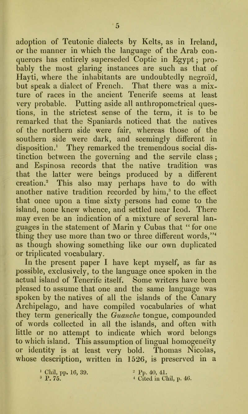 adoption of Teutonic dialects by Kelts, as in Ireland, or the manner in which the language of the Arab con- querors has entirely superseded Coptic in Egypt; pro- bably the most glaring instances are such as that of Hayti, where the inhabitants are undoubtedly negroid, but speak a dialect of French. That there was a mix- ture of races in the ancient Tenerife seems at least very probable. Putting aside all anthropometrical ques- tions, in the strictest sense of the term, it is to be remarked that the Spaniards noticed that the natives of the northern side were fair, whereas those of the southern side were dark, and seemingly different in disposition.1 They remarked the tremendous social dis- tinction between the governing and the servile class; and Espinosa records that the native tradition was that the latter were beings produced by a different creation.2 This also may perhaps have to do with another native tradition recorded by him,3 to the effect that once upon a time sixty persons had come to the island, none knew whence, and settled near Icod. There may even be an indication of a mixture of several lan- guages in the statement of Marin y Cubas that “ for one thing they use more than two or three different words,”4 as though showing something like our own duplicated or triplicated vocabulary. In the present paper I have kept myself, as far as possible, exclusively, to the language once spoken in the actual island of Tenerife itself. Some writers have been pleased to assume that one and the same language was spoken by the natives of all the islands of the Canary Archipelago, and have compiled vocabularies of what they term generically the Guanche tongue, compounded of words collected in all the islands, and often with little or no attempt to indicate which word belongs to which island. This assumption of lingual homogeneity or identity is at least very bold. Thomas Nicolas, whose description, written in 1526, is preserved in a 1 Chil, pp. 16, 39. 3 P. 75. 2 Pp. 40, 41. 4 Cited in Cliil, p. 46.