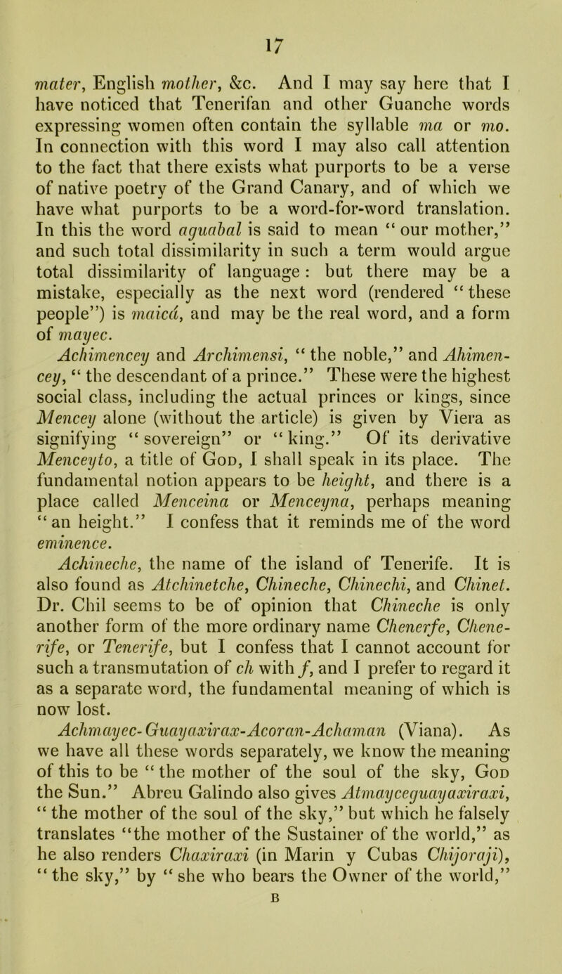 mater, English mother, &c. And I may say here that I have noticed that Tenerifan and other Guanche words expressing women often contain the syllable ma or mo. In connection with this word I may also call attention to the fact that there exists what purports to be a verse of native poetry of the Grand Canary, and of which we have what purports to be a word-for-word translation. In this the word aguahal is said to mean “ our mother/’ and such total dissimilarity in such a term would argue total dissimilarity of language: but there may be a mistake, especially as the next word (rendered “these people”) is maxed, and may be the real word, and a form of mayec. Achimencey and Archimensi, “ the noble,” and Aliimen- cey, “ the descendant of a prince.” These were the highest social class, including the actual princes or kings, since Mencey alone (without the article) is given by Viera as signifying “sovereign” or “king.” Of its derivative Menceyto, a title of God, I shall speak in its place. The fundamental notion appears to be height, and there is a place called Menceina or Menceyna, perhaps meaning “an height.” I confess that it reminds me of the word eminence. Achineche, the name of the island of Tenerife. It is also found as Atchinetche, Chinechc, Chinechi, and Chinet. Dr. Chil seems to be of opinion that Chineche is only another form of the more ordinary name Chenerfe, Chene- rife, or Tenerife, but I confess that I cannot account for such a transmutation of cli with /, and I prefer to regard it as a separate word, the fundamental meaning of which is now lost. Achmayec- Guayaxirax-Acoran-Achaman (Viana). As we have all these words separately, we know the meaning of this to be “ the mother of the soul of the sky, God the Sun.” Abreu Galindo also gives Atmayceguayaxiraxi, “ the mother of the soul of the sky,” but which he falsely translates “the mother of the Sustainer of the world,” as he also renders Chaxiraxi (in Marin y Cubas Chijoraji), “ the sky,” by “ she who bears the Owner of the world,” B