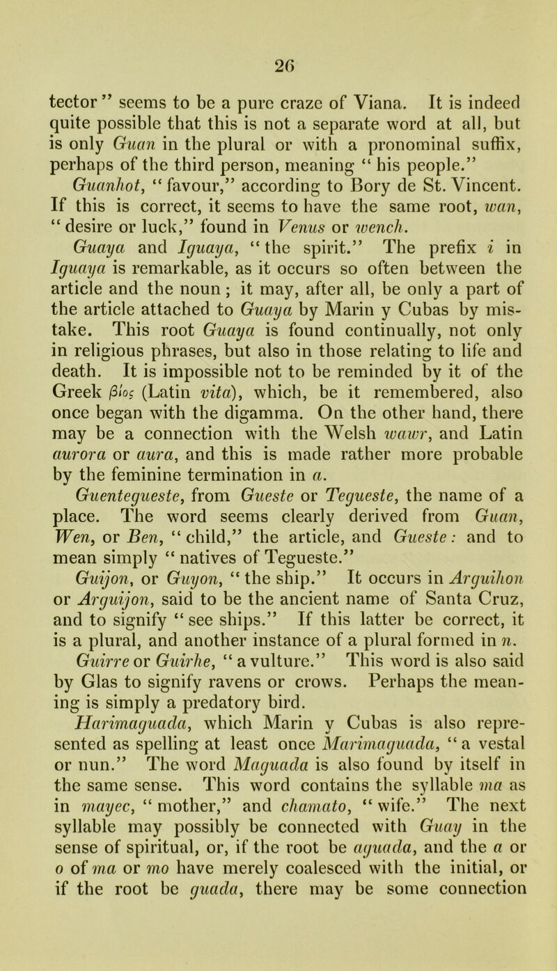 tector ” seems to be a pure craze of Viana. It is indeed quite possible that this is not a separate word at all, but is only Guan in the plural or with a pronominal suffix, perhaps of the third person, meaning “ his people.” Guanhot, “ favour,” according to Bory de St. Vincent. If this is correct, it seems to have the same root, wan, “ desire or luck,” found in Venus or wench. Guay a and Iguaya, “ the spirit.” The prefix i in Iguaya is remarkable, as it occurs so often between the article and the noun; it may, after all, be only a part of the article attached to Guaya by Marin y Cubas by mis- take. This root Guaya is found continually, not only in religious phrases, but also in those relating to life and death. It is impossible not to be reminded by it of the Greek /3log (Latin vita), which, be it remembered, also once began with the digamma. On the other hand, there may be a connection with the Welsh wawr, and Latin aurora or aura, and this is made rather more probable by the feminine termination in a. Guentegueste, from Gueste or Tegueste, the name of a place. The word seems clearly derived from Guan, Wen, or Ben, “child,” the article, and Gueste: and to mean simply “ natives of Tegueste.” Guijon, or Guy on, “ the ship.” It occurs in Arguihon or Arguijon, said to be the ancient name of Santa Cruz, and to signify “ see ships.” If this latter be correct, it is a plural, and another instance of a plural formed in n. Guirre or Guirhe, “ a vulture.” This word is also said by Glas to signify ravens or crows. Perhaps the mean- ing is simply a predatory bird. Harimaguacla, which Marin y Cubas is also repre- sented as spelling at least once Marimaguada, “a vestal or nun.” The word Maguada is also found by itself in the same sense. This word contains the syllable ma as in mayec, “mother,” and chamato, “wife.” The next syllable may possibly be connected with Guay in the sense of spiritual, or, if the root be aguada, and the a or o of ma or mo have merely coalesced with the initial, or if the root be guada, there may be some connection
