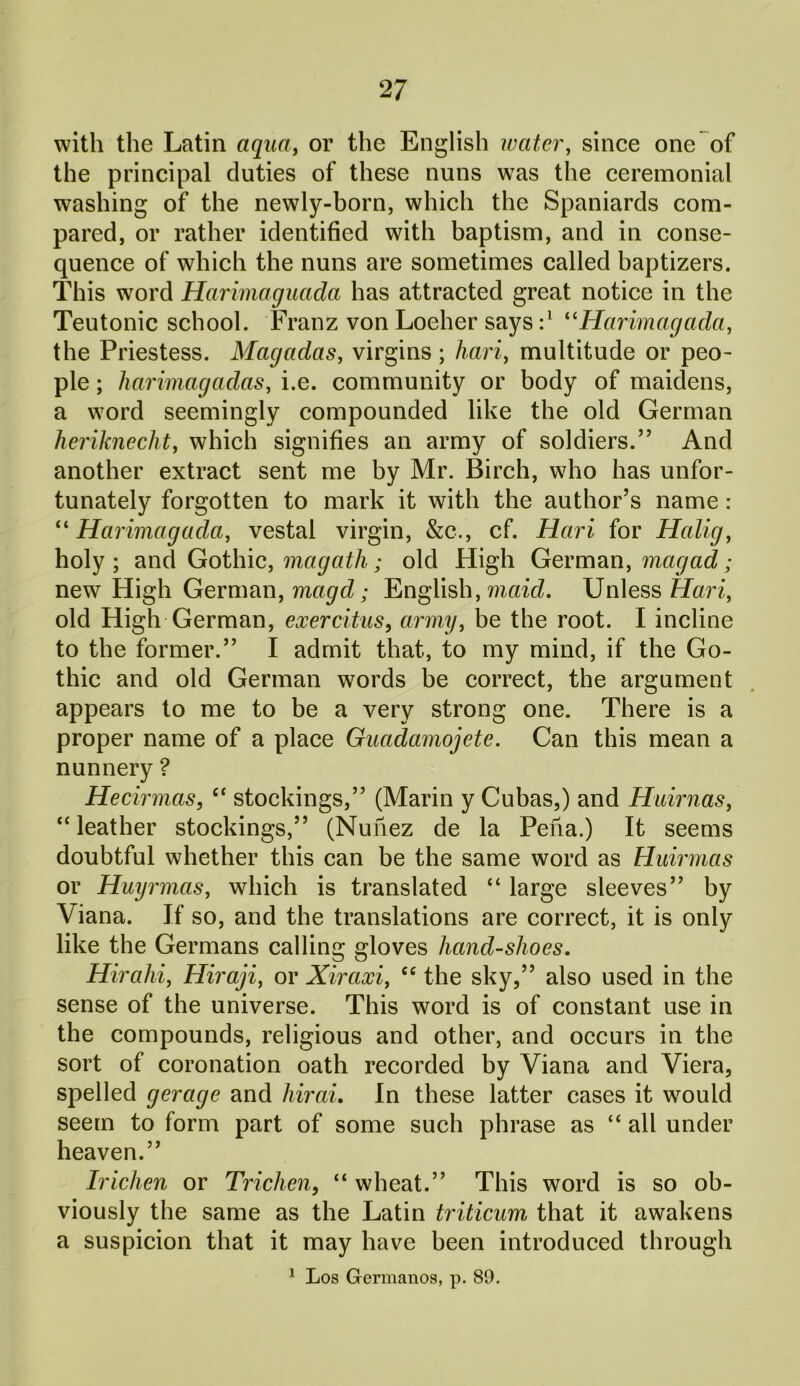 with the Latin aqua, or the English water, since one of the principal duties of these nuns was the ceremonial washing of the newly-born, which the Spaniards com- pared, or rather identified with baptism, and in conse- quence of which the nuns are sometimes called haptizers. This word Harimaguada has attracted great notice in the Teutonic school. Franz von Loeher says:* “Harimagada, the Priestess. Magadas, virgins; hari, multitude or peo- ple ; harimagadas, i.e. community or body of maidens, a word seemingly compounded like the old German heriknecht, which signifies an army of soldiers.” And another extract sent me by Mr. Birch, who has unfor- tunately forgotten to mark it with the author’s name: “ Harimagada, vestal virgin, &c., cf. Hari for Halig, holy; and Gothic, magath; old High German, magad; new High German, magd; English, maid. Unless Hari, old High German, exercitus, army, be the root. I incline to the former.” I admit that, to my mind, if the Go- thic and old German words be correct, the argument appears to me to be a very strong one. There is a proper name of a place Guadamojete. Can this mean a nunnery ? Hecirmas, “ stockings,” (Marin y Cubas,) and Huirnas, “leather stockings,” (Nunez de la Pena.) It seems doubtful whether this can be the same word as Huirmas or Huyrmas, which is translated “ large sleeves” by Viana. If so, and the translations are correct, it is only like the Germans calling gloves liand-slioes. Hirahi, Hiraji, or Xiraxi, “ the sky,” also used in the sense of the universe. This word is of constant use in the compounds, religious and other, and occurs in the sort of coronation oath recorded by Viana and Viera, spelled gerage and hirai. In these latter cases it would seem to form part of some such phrase as “ all under heaven.” Irichen or Trichen, “ wheat.” This word is so ob- viously the same as the Latin triticum that it awakens a suspicion that it may have been introduced through 1 Los Germanos, p. 89.