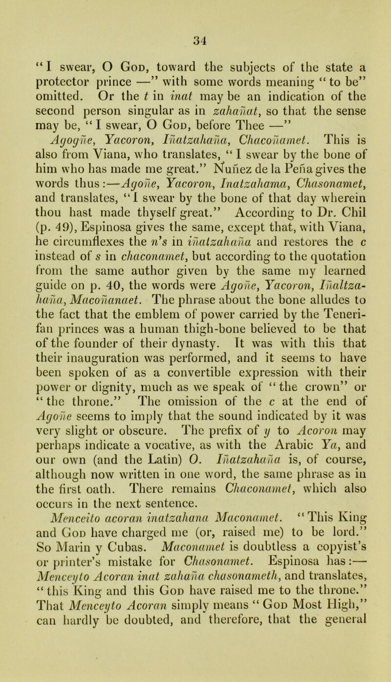 “ I swear, O God, toward the subjects of the state a protector prince —” with some words meaning “ to be” omitted. Or the t in inat may be an indication of the second person singular as in zahanat, so that the sense may be, “I swear, O God, before Thee —” Agogne, Yacorori, Inatzahana, Chaconamet. This is also from Viana, who translates, “ I swear by the bone of him who has made me great.” Nunez de la Pena gives the words thus :—Agohe, Yacoron, Inatzahama, Chcisonamet, and translates, “I swear by the hone of that day wherein thou hast made thyself great.” According to Dr. Chil (p. 49), Espinosa gives the same, except that, with Viana, he circumflexes the n's in inatzahana and restores the c instead of s in chaconamet, but according to the quotation from the same author given by the same my learned guide on p. 40, the words were Agohe, Yacoron, Inaltza- liana, Macohanaet. The phrase about the bone alludes to the fact that the emblem of power carried by the Teneri- fan princes was a human thigh-bone believed to he that of the founder of their dynasty. It was with this that their inauguration was performed, and it seems to have been spoken of as a convertible expression with their power or dignity, much as we speak of “the crown” or “ the throne.” The omission of the c at the end of Agohe seems to imply that the sound indicated by it was very slight or obscure. The prefix of y to Acoron may perhaps indicate a vocative, as with the Arabic Ya, and our own (and the Latin) 0. Inatzahana is, of course, although now written in one word, the same phrase as in the first oath. There remains Chaconamet, which also occurs in the next sentence. Menceito acoran inatzahana Maconamet. “ This King and God have charged me (or, raised me) to he lord.” So Marin y Cubas. Maconamet is doubtless a copyist’s or printer’s mistake for Chasonamet. Espinosa has:— Menceyto Acoran inat zahaha chasonameth, and translates, “ this King and this God have raised me to the throne.” That Menceyto Acoran simply means “ God Most High,” can hardly he doubted, and therefore, that the general