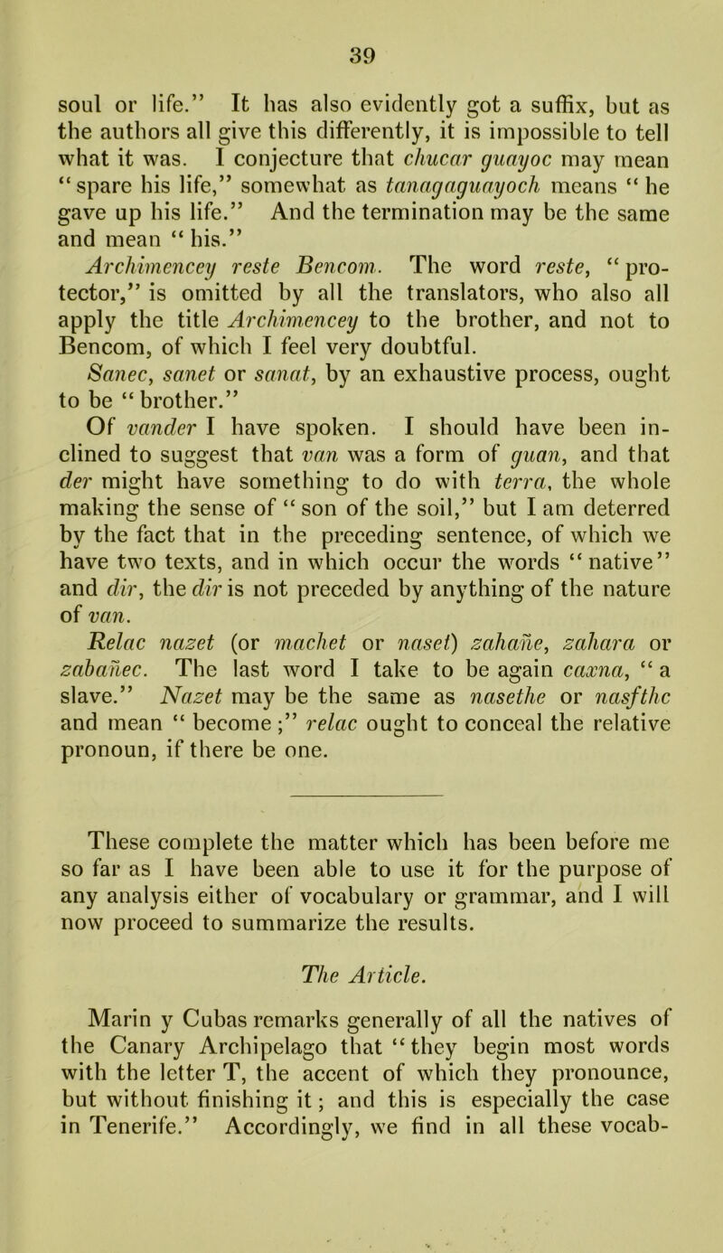 soul or life.” It has also evidently got a suffix, but as the authors all give this differently, it is impossible to tell what it was. I conjecture that chucar guayoc may mean “spare his life,” somewhat as tanagaguayoch means “ he gave up his life.” And the termination may be the same and mean “ his.” Archimencey reste Bencom. The word reste, “ pro- tector,” is omitted by all the translators, who also all apply the title Archimencey to the brother, and not to Bencom, of which I feel very doubtful. Sanec, sanet or sanat, by an exhaustive process, ought to be “ brother.” Of vander I have spoken. I should have been in- clined to suggest that van was a form of guan, and that der might have something to do with terra, the whole making the sense of “ son of the soil,” but I am deterred by the fact that in the preceding sentence, of which we have two texts, and in which occur the words “native” and dir, the dir is not preceded by anything of the nature of van. Relac nazet (or machet or naset) zahane, zahara or zabahec. The last word I take to be again caxna, “ a slave.” Nazet may be the same as nasethe or nasfthc and mean “ become;” relac ought to conceal the relative pronoun, if there be one. These complete the matter which has been before me so far as I have been able to use it for the purpose of any analysis either of vocabulary or grammar, and I will now proceed to summarize the results. The Article. Marin y Cubas remarks generally of all the natives of the Canary Archipelago that “ they begin most words with the letter T, the accent of which they pronounce, but without finishing it; and this is especially the case in Tenerife.” Accordingly, we find in all these vocab-