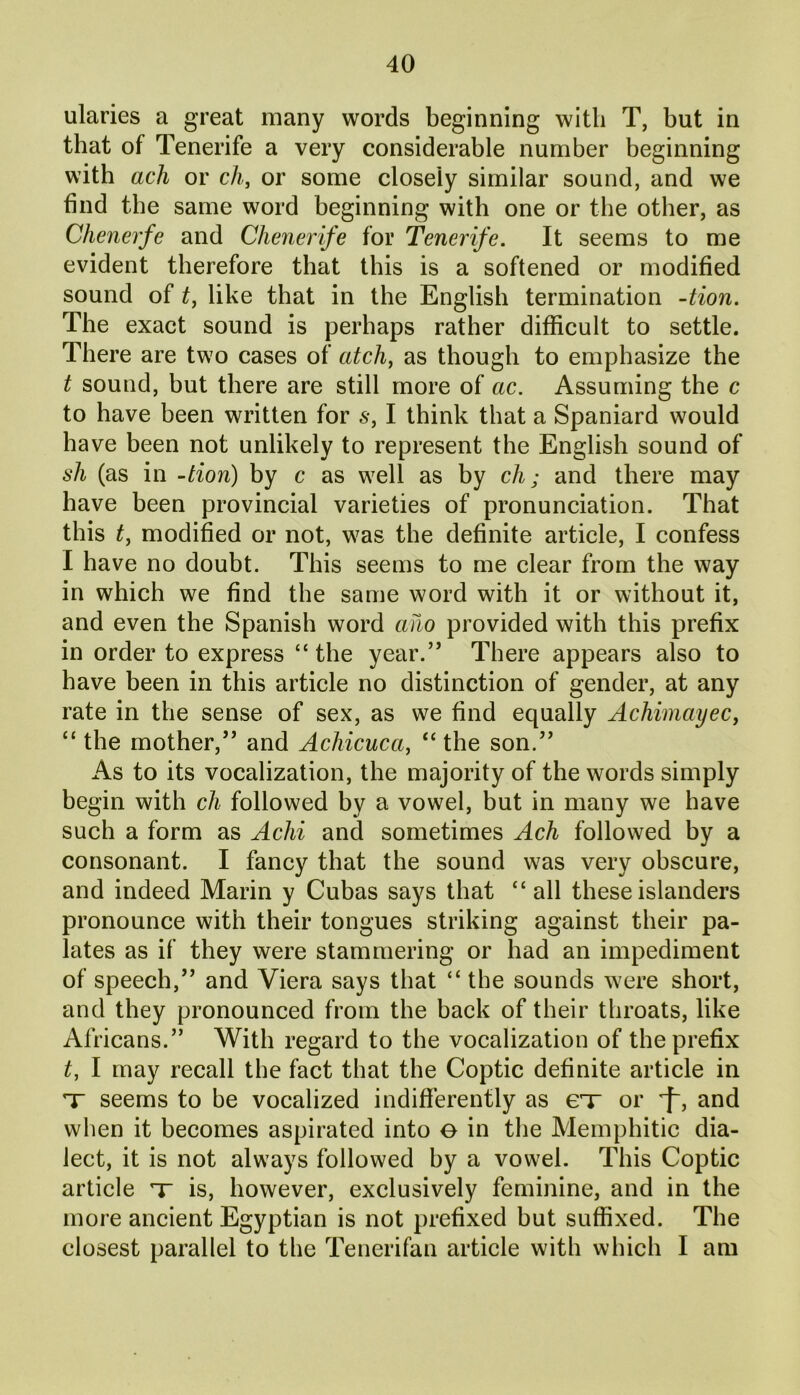 ularies a great many words beginning with T, but in that of Tenerife a very considerable number beginning with ach or ch, or some closeiy similar sound, and we find the same word beginning with one or the other, as Chenerfe and Chenerife for Tenerife. It seems to me evident therefore that this is a softened or modified sound of t, like that in the English termination -tion. The exact sound is perhaps rather difficult to settle. There are two cases of atch, as though to emphasize the t sound, but there are still more of ac. Assuming the c to have been written for s, I think that a Spaniard would have been not unlikely to represent the English sound of sh (as in -tion) by c as well as by ck; and there may have been provincial varieties of pronunciation. That this t, modified or not, was the definite article, I confess I have no doubt. This seems to me clear from the way in which we find the same word with it or without it, and even the Spanish word ano provided with this prefix in order to express “ the year.” There appears also to have been in this article no distinction of gender, at any rate in the sense of sex, as we find equally Achimayec, “ the mother,” and Achicuccc, “ the son.” As to its vocalization, the majority of the words simply begin with ch followed by a vowel, but in many we have such a form as Achi and sometimes Ach followed by a consonant. I fancy that the sound was very obscure, and indeed Marin y Cubas says that “all these islanders pronounce with their tongues striking against their pa- lates as if they were stammering or had an impediment of speech,” and Viera says that “ the sounds were short, and they pronounced from the back of their throats, like Africans.” With regard to the vocalization of the prefix t, I may recall the fact that the Coptic definite article in X seems to be vocalized indifferently as ex or and when it becomes aspirated into e in the Memphitic dia- lect, it is not always followed by a vowel. This Coptic article x is, however, exclusively feminine, and in the more ancient Egyptian is not prefixed but suffixed. The closest parallel to the Tenerifan article with which I am