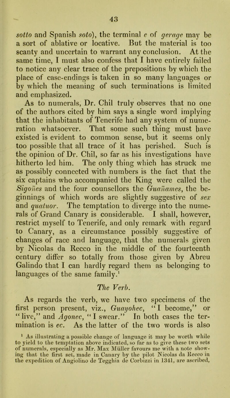 sotto and Spanish soto), the terminal e of gerage may be a sort of ablative or locative. But the material is too scanty and uncertain to warrant any conclusion. At the same time, I must also confess that I have entirely failed to notice any clear trace of the prepositions by which the place of case-endings is taken in so many languages or by which the meaning of such terminations is limited and emphasized. As to numerals, Dr. Chil truly observes that no one of the authors cited by him says a single word implying that the inhabitants of Tenerife had any system of nume- ration whatsoever. That some such thing must have existed is evident to common sense, but it seems only too possible that all trace of it has perished. Such is the opinion of Dr. Chil, so far as his investigations have hitherto led him. The only thing which has struck me as possibly connected with numbers is the fact that the six captains who accompanied the King were called the Sigohes and the four counsellors the Guanames, the be- ginnings of which words are slightly suggestive of sex and qucituor. The temptation to diverge into the nume- rals of Grand Canary is considerable. I shall, however, restrict myself to Tenerife, and only remark with regard to Canary, as a circumstance possibly suggestive of changes of race and language, that the numerals given by Nicolas da Recco in the middle of the fourteenth century differ so totally from those given by Abreu Galindo that I can hardly regard them as belonging to languages of the same family.1 The Verb. As regards the verb, we have two specimens of the first person present, viz., Guayoliec, “ I become,” or “live,” and Agonec, “I swear.” In both cases the ter- mination is ec. As the latter of the two words is also 1 As illustrating a possible change of language it may be worth while to yield to the temptation above indicated, so far as to give these two sets of numerals, especially as Mr. Max Muller favours me with a note show- ing that the first set, made in Canary by the pilot Nicolas da Ilecco in the expedition of Angiolino de Tegghia de Corbizzi in 1341, are ascribed,