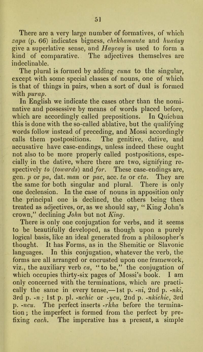 There are a very large number of formatives, of which zapa (p. 66) indicates bigness, chekliamanta and liuanuy give a superlative sense, and Haycay is used to form a kind of comparative. The adjectives themselves are indeclinable. The plural is formed by adding cuna to the singular, except with some special classes of nouns, one of which is that of things in pairs, when a sort of dual is formed with purap. In English we indicate the cases other than the nomi- native and possessive by means of words placed before, which are accordingly called prepositions. In Quichua this is done with the so-called ablative, but the qualifying words follow instead of preceding, and Mossi accordingly calls them postpositions. The genitive, dative, and accusative have case-endings, unless indeed these ought not also to be more properly called postpositions, espe- cially in the dative, where there are two, signifying re- spectively to (towards) and/or. These case-endings are, gen. p or pa, dat. man or pac, acc. ta or eta. They are the same for both singular and plural. There is only one declension. In the case of nouns in apposition only the principal one is declined, the others being then treated as adjectives, or, as we should say, “ King John’s crown,” declining John but not King. There is only one conjugation for verbs, and it seems to be beautifully developed, as though upon a purely logical basis, like an ideal generated from a philosopher’s thought. It has Forms, as in the Shemitic or Slavonic languages. In this conjugation, whatever the verb, the forms are all arranged or encrusted upon one framework, viz., the auxiliary verb ca, “to be,” the conjugation of which occupies thirty-six pages of Mossi’s book. I am only concerned with the terminations, which are practi- cally the same in every tense,— 1st p. -ni, 2nd p. -nki, 3rd p. -n; 1st p. pi. -nchic or -ycu, 2nd p. -nkichic, 3rd p. -ncu. The perfect inserts -rkha before the termina- tion ; the imperfect is formed from the perfect by pre- fixing each. The imperative has a present, a simple