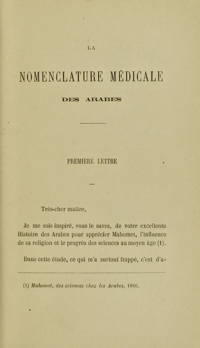 / L A NOMENCLATURE MÉDICALE OKI S ARABES PREMIÈRE LETTRE Très-cher maître. Je me suis inspiré, vous le savez, de votre excellente Histoire des Arabes pour apprécier Mahomet, Tinfluence de sa religion et le progrès des sciences au moyen âge (1). Dans cette étude, ce qui m’a surtout frappé, c’cst d’a- (1) Mahomet, des sciences chez les Arabes, 186.6.