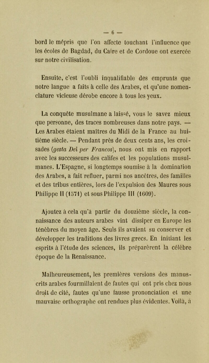 bord le mépris que l’on affecte louchant l’influence que les écoles de Bagdad, du Caire et de Cordoue ont exercée sur notre civilisation. Ensuite, c’est l’oubli inqualifiable des emprunts que notre langue a faits à celle des Arabes, et qu’une nomen- clature vicieuse dérobe encore à tous les yeux. La conquête musulmane a laissé, vous le savez mieux que personne, des traces nombreuses dans notre pays. — Les Arabes étaient maîtres du Midi de la France au hui- tième siècle. — Pendant près de deux cents ans, les croi- sades (gestci Del per Francos), nous ont mis en rapport avec les successeurs des califes et les populations musul- manes. L’Espagne, si longtemps soumise à la domination des Arabes, a fait refluer, parmi nos ancêtres, des familles et des tribus entières, lors de l’expulsion des Maures sous Philippe II (1571) et sous Philippe III (1609). Ajoutez à cela qu’à partir du douzième siècle, la con- naissance des auteurs arabes vint dissiper en Europe les ténèbres du moyen âge. Seuls ils avaient su conserver et développer les traditions des livres grecs. En initiant les esprits à l’élude des sciences, ils préparèrent la célèbre époque de la Renaissance. Malheureusement, les premières versions des manus- crits arabes fourmillaient de fautes qui ont pris chez nous droit de cité, fautes qu’une fausse prononciation et une mauvaise orthographe ont rendues plus évidentes. Voilà, à