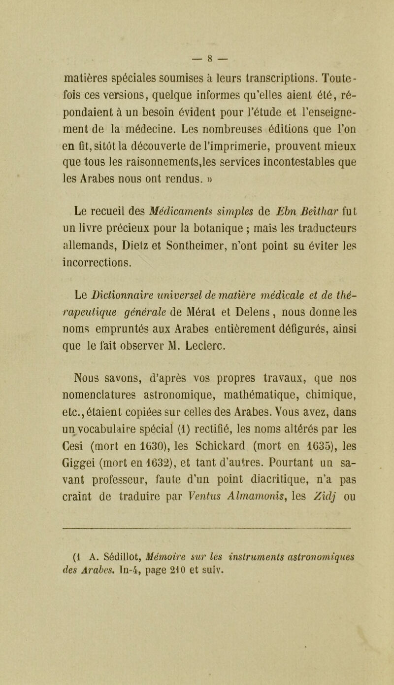 matières spéciales soumises à leurs transcriptions. Toute- fois ces versions, quelque informes qu’elles aient été, ré- pondaient à un besoin évident pour l’étude et l’enseigne- ment de la médecine. Les nombreuses éditions que l’on en fit, sitôt la découverte de l’imprimerie, prouvent mieux que tous les raisonnements,les services incontestables que les Arabes nous ont rendus. » Le recueil des Médicaments simples de Ebn Beithar fu t un livre précieux pour la botanique ; mais les traducteurs allemands, Dielz et Sontheimer, n’ont point su éviter les incorrections. Le Dictionnaire universel de matière médicale et de thé- rapeutique générale de Mérat et Delens, nous donne les noms empruntés aux Arabes entièrement défigurés, ainsi que le fait observer M. Leclerc. Nous savons, d’après vos propres travaux, que nos nomenclatures astronomique, mathématique, chimique, etc., étaient copiées sur celles des Arabes. Vous avez, dans un vocabulaire spécial (1) rectifié, les noms altérés par les Cesi (mort en 1630), les Schickard (mort en 1635), les Giggei (mort en 1632), et tant d’autres. Pourtant un sa- vant professeur, faute d’un point diacritique, n’a pas craint de traduire par Ventus Almamonis, les Zidj ou (1 A. Sédillot, Mémoire sur les instruments astronomiques des Arabes. In-4, page 210 et suiv.