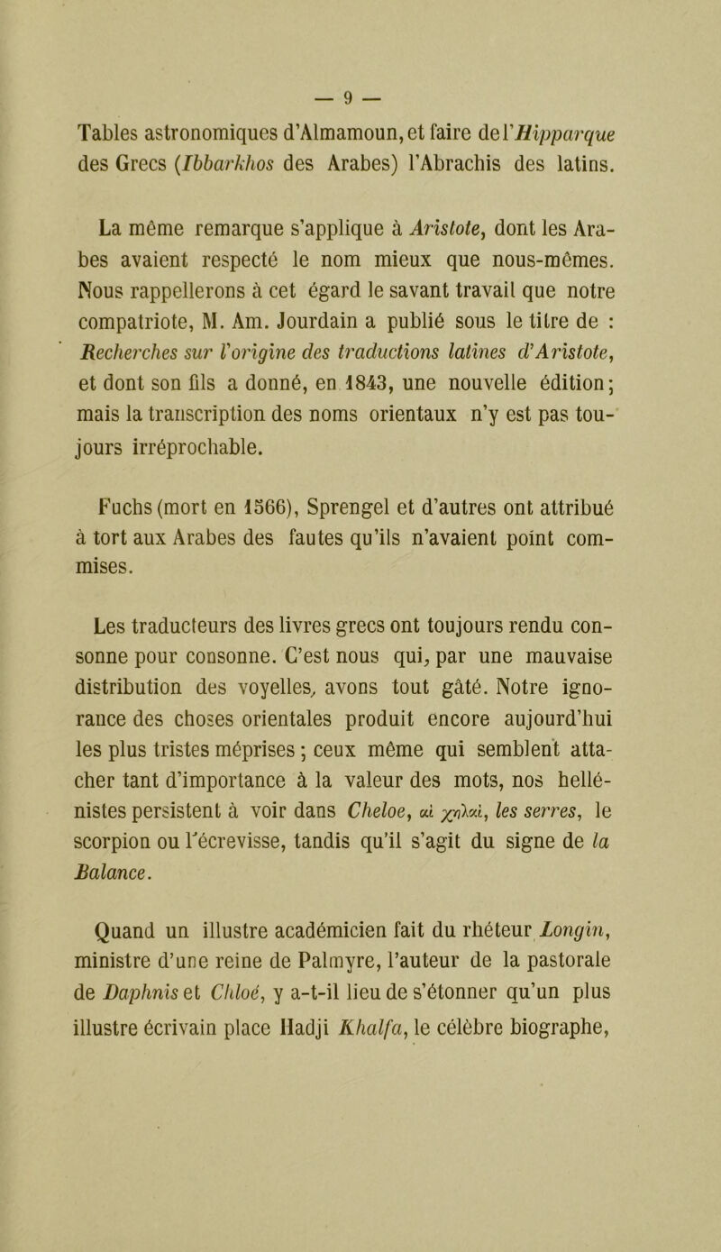 Tables astronomiques d’Almamoun,et faire del'Hipparque des Grecs (Ibbarkhos des Arabes) l’Abrachis des latins. La môme remarque s’applique à Aristote, dont les Ara- bes avaient respecté le nom mieux que nous-mêmes. Nous rappellerons à cet égard le savant travail que notre compatriote, M. Am. Jourdain a publié sous le titre de : Recherches sur Vorigine des traductions latines d'Aristote, et dont son fils a donné, en 1843, une nouvelle édition; mais la transcription des noms orientaux n’y est pas tou- jours irréprochable. Fuchs(mort en 1566), Sprengel et d’autres ont attribué à tort aux Arabes des fautes qu’ils n’avaient point com- mises. Les traducteurs des livres grecs ont toujours rendu con- sonne pour consonne. C’est nous qui, par une mauvaise distribution des voyelles, avons tout gâté. Notre igno- rance des choses orientales produit encore aujourd’hui les plus tristes méprises ; ceux même qui semblent atta- cher tant d’importance à la valeur des mots, nos hellé- nistes persistent à voir dans Cheloe} ai ai, les serres, le scorpion ou l'écrevisse, tandis qu’il s’agit du signe de la Balance. Quand un illustre académicien fait du rhéteur Longin, ministre d’une reine de Palmyre, l’auteur de la pastorale de Daphniset Chloc, y a-t-il lieu de s’étonner qu’un plus illustre écrivain place Hadji Khalfa, le célèbre biographe,