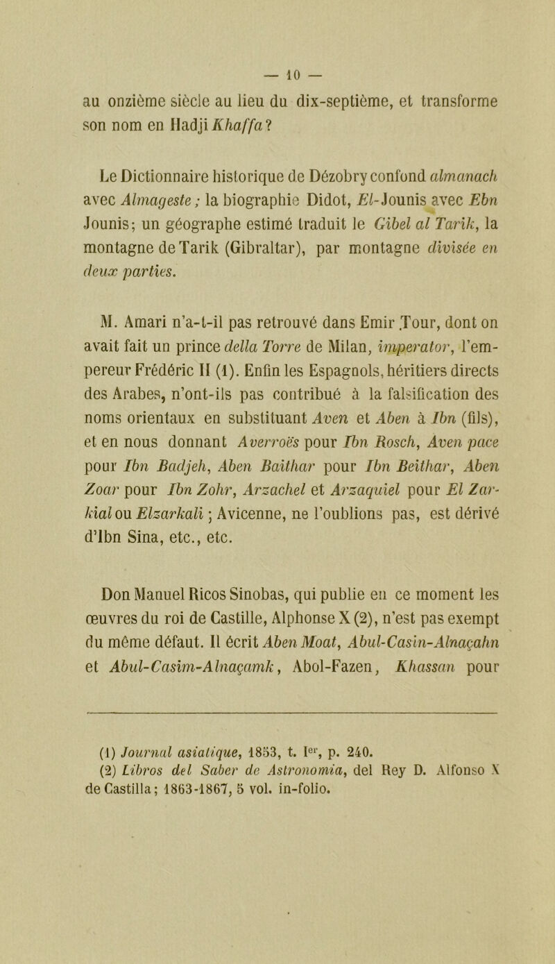 au onzième siècle au lieu du dix-septième, et transforme son nom en HadjiKhaffa'i Le Dictionnaire historique de Dézobry confond almanach avec Almageste ; la biographie Didot, £/-Jounis avec Ebn Jounis; un géographe estimé traduit le Gibel al Tarik, la montagne de Tarik (Gibraltar), par montagne divisée en deux parties. M. Amari n’a-t-il pas retrouvé dans Emir .Tour, dont on avait fait un prince délia Torre de Milan, imperator, l’em- pereur Frédéric II (1). Enfin les Espagnols, héritiers directs des Arabes, n’ont-ils pas contribué à la falsification des noms orientaux en substituant Aven et Aben à Ibn (fils), et en nous donnant Averroës pour Ibn Rosch, Aven pace pour Ibn Badjeh, Aben Baithar pour Ibn Beithar, Aben Zoar pour Ibn Zohr, Arzachel et Arzaquiel pour El Zar- kial ou Elzarkali ; Avicenne, ne l’oublions pas, est dérivé d’ibn Sina, etc., etc. Don Manuel Ricos Sinobas, qui publie en ce moment les œuvres du roi de Castille, Alphonse X (2), n’est pas exempt du môme défaut. Il écrit AbenMoat, Abul-Casln-Alnaçahn et Abul-Casim-Alnaçamk, Abol-Fazen, Khassan pour (1) Journal asiatique, 1853, t. 1er, p. 240. (2) Libros del Saber de Astronomia, del Rey D. Alfonso X de Castilla ; 1863-1867, 5 vol. in-folio.