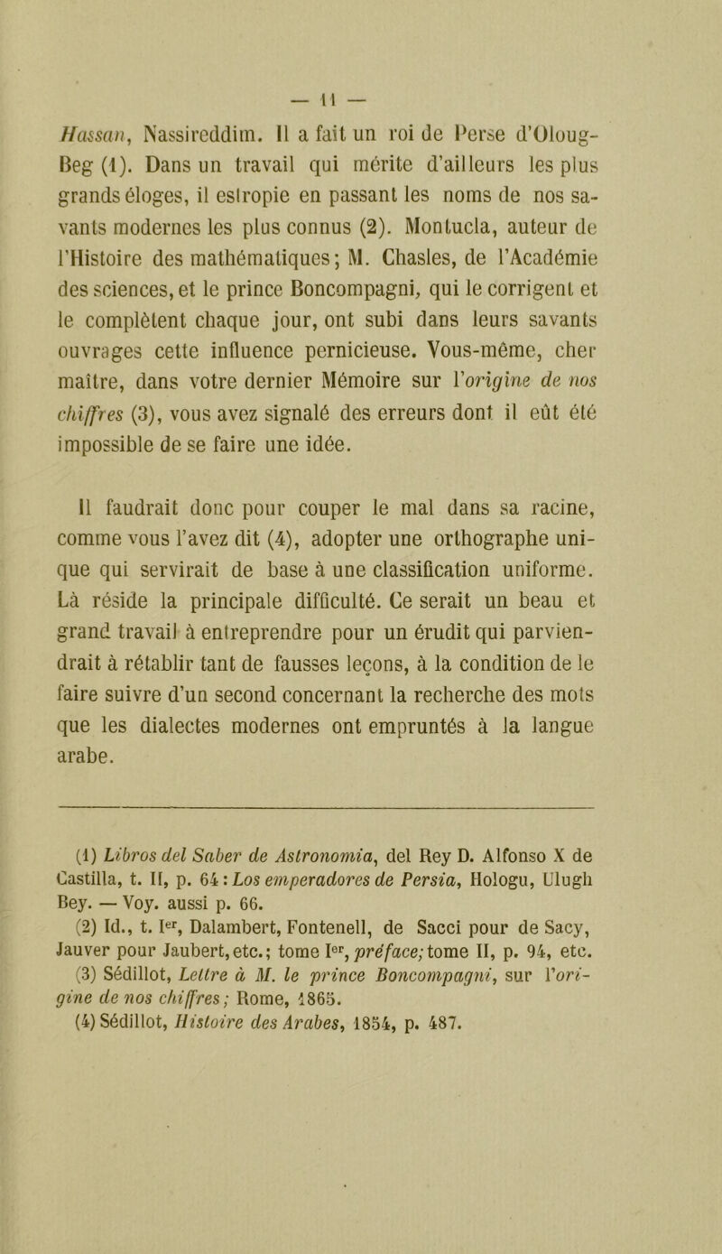 Hassan, Nassireddim. Il a fait un roi de Perse d’Oloug- Beg (1). Dans un travail qui mérite d’ailleurs les plus grands éloges, il eslropie en passant les noms de nos sa- vants modernes les plus connus (2). Monlucla, auteur de l’Histoire des mathématiques; M. Chasles, de l’Académie des sciences, et le prince Boncompagni, qui le corrigent et le complètent chaque jour, ont subi dans leurs savants ouvrages cette influence pernicieuse. Vous-même, cher maître, dans votre dernier Mémoire sur Yorigine de nos chiffres (3), vous avez signalé des erreurs dont il eût été impossible de se faire une idée. Il faudrait donc pour couper le mal dans sa racine, comme vous l’avez dit (4), adopter une orthographe uni- que qui servirait de base à une classification uniforme. Là réside la principale difficulté. Ce serait un beau et grand travail à entreprendre pour un érudit qui parvien- drait à rétablir tant de fausses leçons, à la condition de le faire suivre d’un second concernant la recherche des mois que les dialectes modernes ont empruntés à la langue arabe. (1) Libros del Saber de Astronomia, del Rey D. Alfonso X de Castilla, t. Il, p. 64 : Los e?n per adores de Persia, Hologu, Ulugh Bey. — Voy. aussi p. 66. (2) Id., t. Ier, Dalambert, Fontenell, de Sacci pour de Sacy, Jauver pour Jaubert,etc.; tome Ior, préface; tome II, p. 94, etc. (3) Sédillot, Lettre à M. le prince Boncompagni, sur ['ori- gine de nos chiffres; Rome, 1865. (4) Sédillot, Histoire des Arabes, 1854, p. 487.