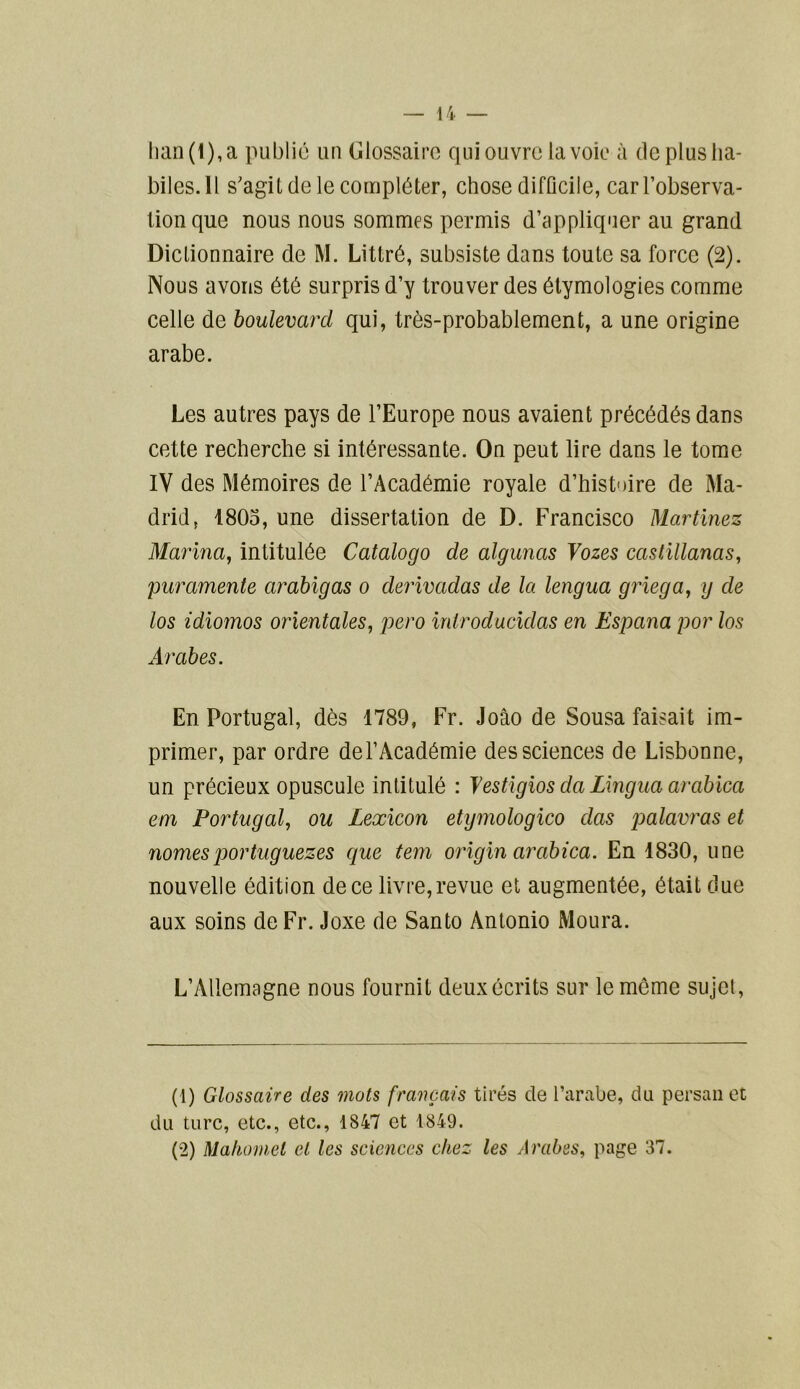 han (1), a publié un Glossaire qui ouvre la voie à de plus ha- biles.Il s'agit de le compléter, chose difficile, carl’observa- tionque nous nous sommes permis d’appliquer au grand Dictionnaire de M. Littré, subsiste dans toute sa force (2). Nous avons été surpris d’y trouver des étymologies comme celle de boulevard qui, très-probablement, a une origine arabe. Les autres pays de l’Europe nous avaient précédés dans cette recherche si intéressante. On peut lire dans le tome IV des Mémoires de l’Académie royale d’histoire de Ma- drid, 1805, une dissertation de D. Francisco Martinez Marina, intitulée Catalogo de algunas Vozes castillanas, puramente arabigas o derivadas de la lengua griega, g de los idiomos orientales, pero iniroducidas en Espana por los Arabes. En Portugal, dès 1789, Fr. Joâo de Sousa faisait im- primer, par ordre de l’Académie des sciences de Lisbonne, un précieux opuscule intitulé : Yestigios da Lingua arabica em Portugal, ou Lexicon etymologico das palavras et nomes por tuguezes que tem origin arabica. En 1830, une nouvelle édition de ce livre, revue et augmentée, était due aux soins de Fr. Joxe de Santo Antonio Moura. L’Allemagne nous fournit deux écrits sur le môme sujet, (1) Glossaire des mots français tirés de l’arabe, du persan et du turc, etc., etc., 1847 et 1849.