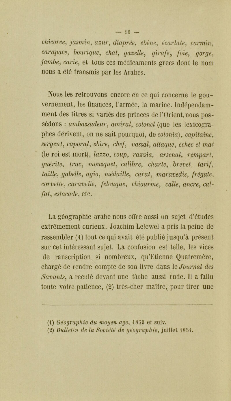 chicorée, jasmin, azur, diaprée, ébène, écarlate, carmin, carapace, bourique, chat, gazelle, girafe, /oie, gorge, jambe, carie, et tous ces médicaments grecs dont le nom nous a été transmis par les Arabes. Nous les retrouvons encore en ce qui concerne le gou- vernement, les finances, l’armée, la marine. Indépendam- ment des titres si variés des princes de l’Orient, nous pos- sédons : ambassadeur, amiral, colonel (que les lexicogra- phes dérivent, on ne sait pourquoi, decolonia), capitaine, sergent, caporal, sbire, chef, vassal, attaque, échec et mat (le roi est mort), lazzo, coup, razzia, arsenal, rempart, guérite, truc, mousquet, calibre, charte, brevet, tarif, taille, gabelle, agio, médaille, carat, maravedis, frégate, corvette, caravelle, felouque, chiourme, colle, ancre, cal- fat, estocade, etc. La géographie arabe nous offre aussi un sujet d’études extrêmement curieux. Joachim Lelewel a pris la peine de rassembler (1) tout ce qui avait été publié jusqu’à présent sur cet intéressant sujet. La confusion est telle, les vices de ranscription si nombreux, qu’Etienne Quatremère, chargé de rendre compte de son livre dans le Journal des Savants, a reculé devant une tâche aussi rude. Il a fallu toute votre patience, (2) très-cher maître, pour tirer une (1) Géographie dit moyen âge, 1850 et suiv. (2) Bulletin de la Société de géographie, juillet 1851.