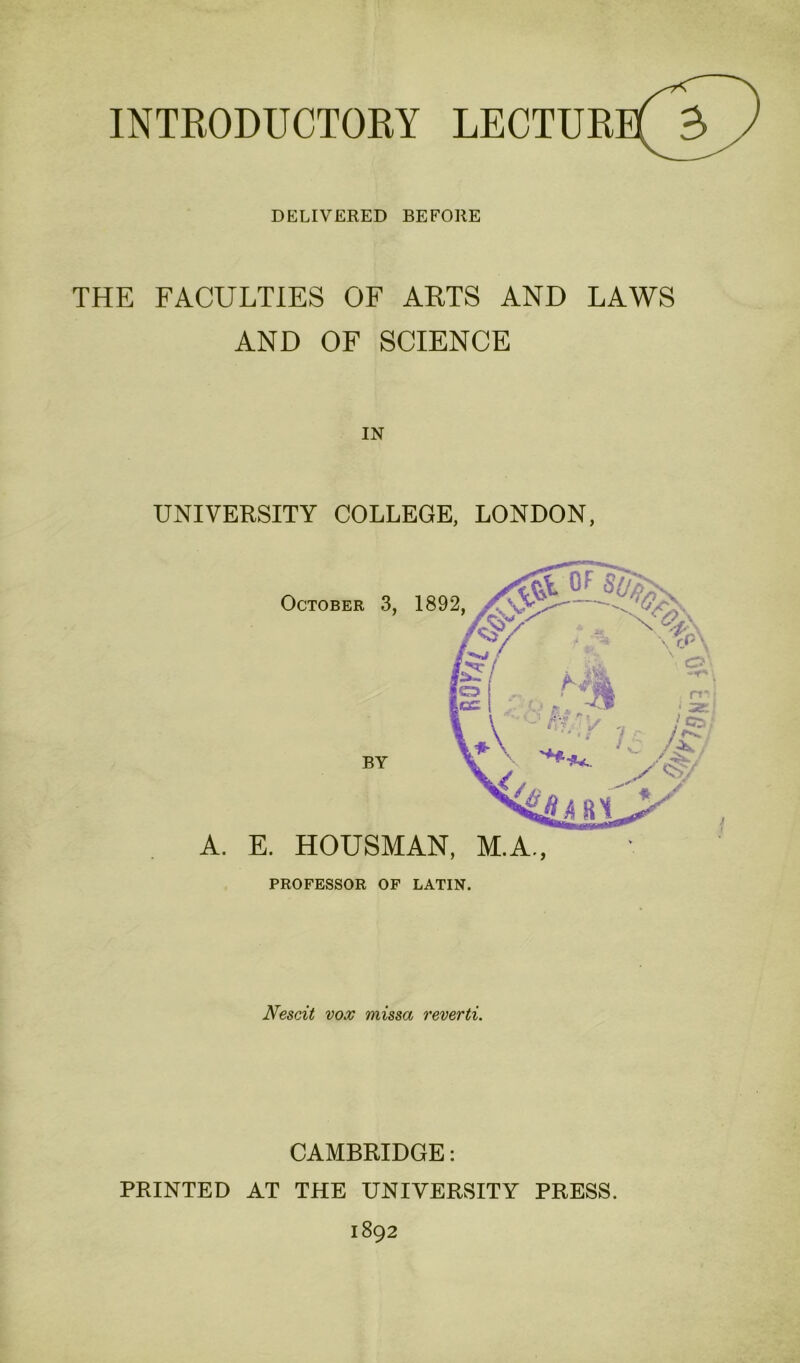 INTRODUCTORY LECTUR DELIVERED BEFORE THE FACULTIES OF ARTS AND LAWS AND OF SCIENCE IN UNIVERSITY COLLEGE, LONDON, A. E. HOUSMAN, M.A., PROFESSOR OF LATIN. October 3, 1892, BY Nescit vox missa reverti. CAMBRIDGE: PRINTED AT THE UNIVERSITY PRESS.