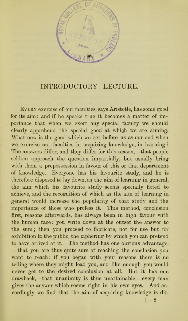 Every exercise of our faculties, says Aristotle, has some good for its aim; aud if he speaks true it becomes a matter of im- portance that when we exert any special faculty we should clearly apprehend the special good at which we are aiming. What now is the good which we set before us as our end when we exercise our faculties in acquiring knowledge, in learning ? The answers differ, and they differ for this reason,—that people seldom approach the question impartially, but usually bring with them a prepossession in favour of this or that department of knowledge. Everyone has his favourite study, and he is therefore disposed to lay down, as the aim of learning in general, the aim which his favourite study seems specially fitted to achieve, and the recognition of which as the aim of learning in general would increase the popularity of that study and the importance of those who profess it. This method, conclusion first, reasons afterwards, has always been in high favour with the human race: you write down at the outset the answer to the sum; then you proceed to fabricate, not for use but for exhibition to the public, the ciphering by which you can pretend to have arrived at it. The method has one obvious advantage, —that you are thus quite sure of reaching the conclusion you want to reach: if you began with your reasons there is no telling where they might lead you, and like enough you would never get to the desired conclusion at all. But it has one drawback,—that unanimity is thus unattainable: every man gives the answer which seems right in his own eyes. And ac- cordingly we find that the aim of acquiring knowledge is dif- 1—2