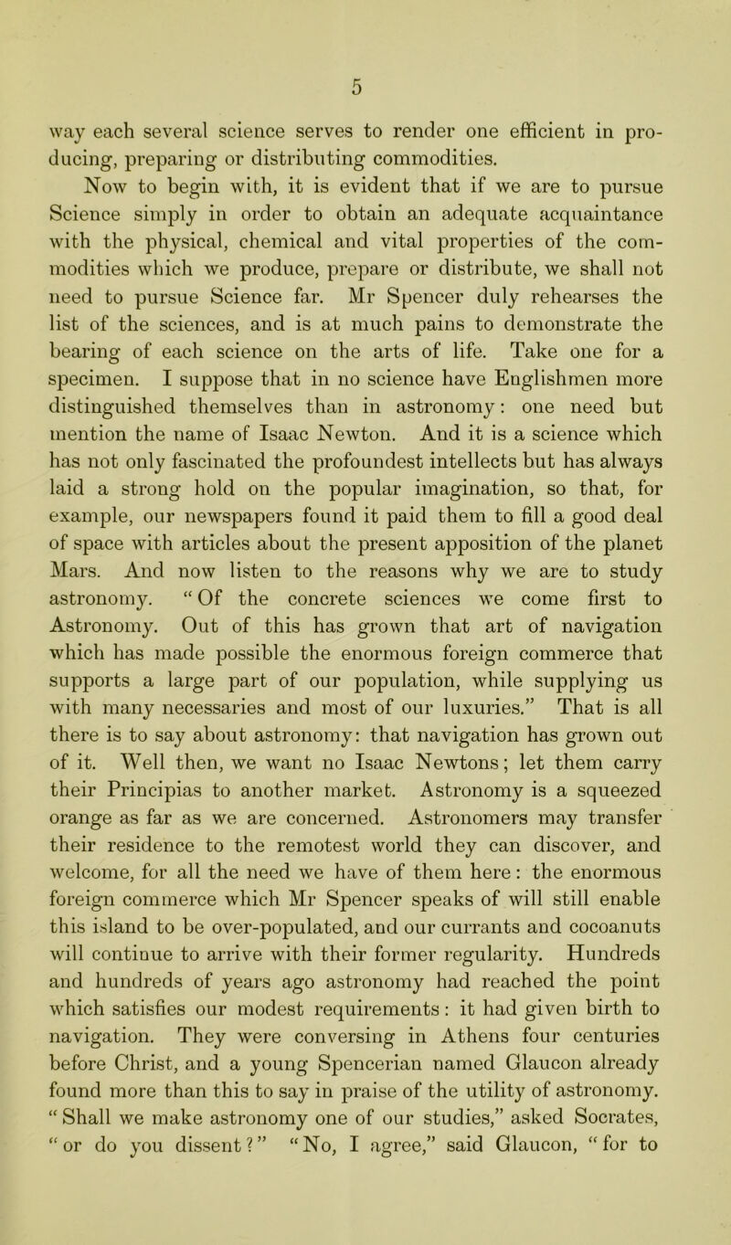 way each several science serves to render one efficient in pro- ducing, preparing or distributing commodities. Now to begin with, it is evident that if we are to pursue Science simply in order to obtain an adequate acquaintance with the physical, chemical and vital properties of the com- modities which we produce, prepare or distribute, we shall not need to pursue Science far. Mr Spencer duly rehearses the list of the sciences, and is at much pains to demonstrate the bearing of each science on the arts of life. Take one for a specimen. I suppose that in no science have Englishmen more distinguished themselves than in astronomy: one need but mention the name of Isaac Newton. And it is a science which has not only fascinated the profoundest intellects but has always laid a strong hold on the popular imagination, so that, for example, our newspapers found it paid them to fill a good deal of space with articles about the present apposition of the planet Mars. And now listen to the reasons why we are to study astronomy. “ Of the concrete sciences we come first to Astronomy. Out of this has grown that art of navigation which has made possible the enormous foreign commerce that supports a large part of our population, while supplying us with many necessaries and most of our luxuries.” That is all there is to say about astronomy: that navigation has grown out of it. Well then, we want no Isaac Newtons; let them carry their Principias to another market. Astronomy is a squeezed orange as far as we are concerned. Astronomers may transfer their residence to the remotest world they can discover, and welcome, for all the need we have of them here: the enormous foreign commerce which Mr Spencer speaks of will still enable this island to be over-populated, and our currants and cocoanuts will continue to arrive with their former regularity. Hundreds and hundreds of years ago astronomy had reached the point which satisfies our modest requirements: it had given birth to navigation. They were conversing in Athens four centuries before Christ, and a young Spencerian named Glaucon already found more than this to say in praise of the utility of astronomy. “ Shall we make astronomy one of our studies,” asked Socrates, “ or do you dissent?” “No, I agree,” said Glaucon, “for to