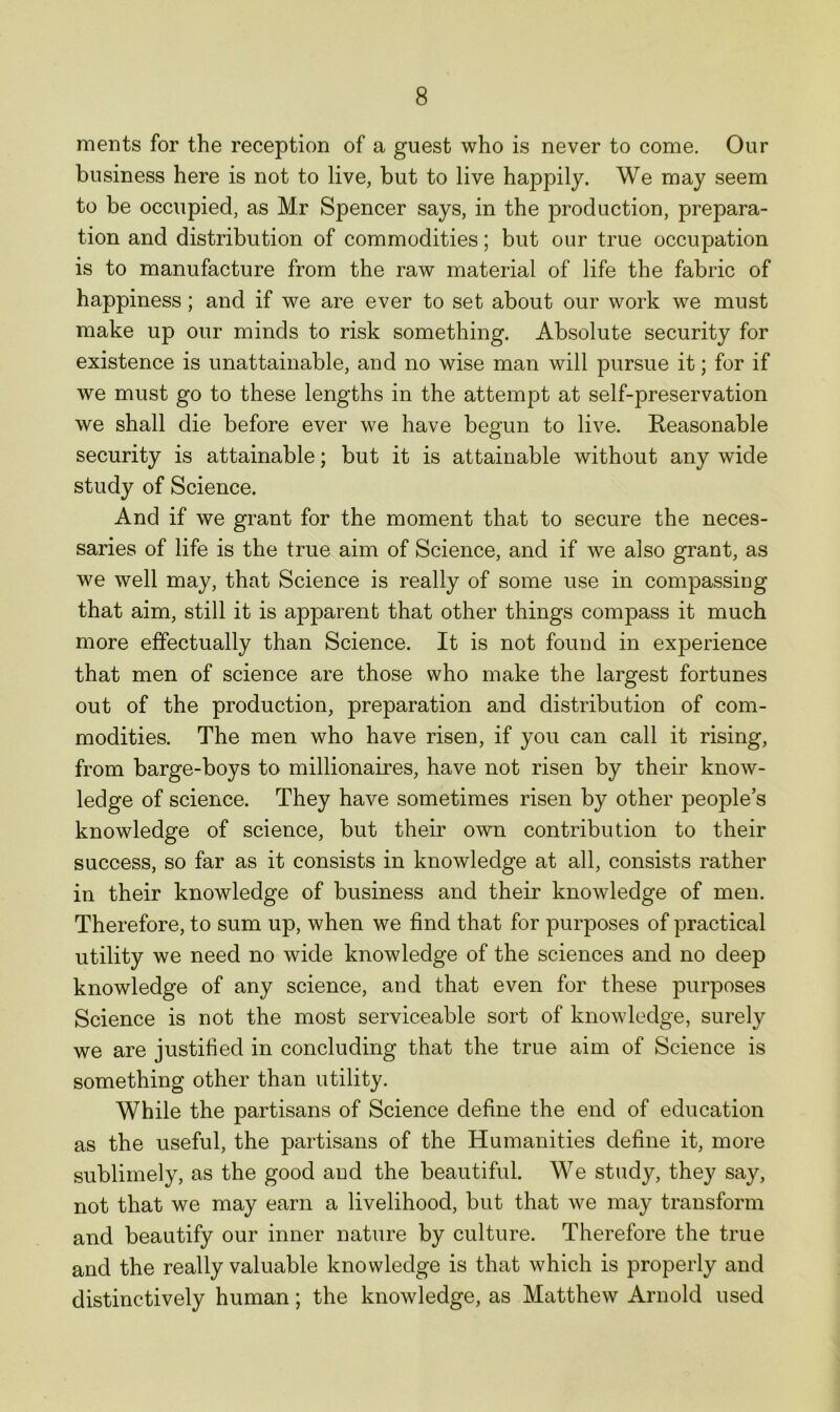 ments for the reception of a guest who is never to come. Our business here is not to live, but to live happily. We may seem to be occupied, as Mr Spencer says, in the production, prepara- tion and distribution of commodities; but our true occupation is to manufacture from the raw material of life the fabric of happiness; and if we are ever to set about our work we must make up our minds to risk something. Absolute security for existence is unattainable, and no wise man will pursue it; for if we must go to these lengths in the attempt at self-preservation we shall die before ever we have begun to live. Reasonable security is attainable; but it is attainable without any wide study of Science. And if we grant for the moment that to secure the neces- saries of life is the true aim of Science, and if we also grant, as we well may, that Science is really of some use in compassing that aim, still it is apparent that other things compass it much more effectually than Science. It is not found in experience that men of science are those who make the largest fortunes out of the production, preparation and distribution of com- modities. The men who have risen, if you can call it rising, from barge-boys to millionaires, have not risen by their know- ledge of science. They have sometimes risen by other people’s knowledge of science, but their own contribution to their success, so far as it consists in knowledge at all, consists rather in their knowledge of business and their knowledge of men. Therefore, to sum up, when we find that for purposes of practical utility we need no wide knowledge of the sciences and no deep knowledge of any science, and that even for these purposes Science is not the most serviceable sort of knowledge, surely we are justified in concluding that the true aim of Science is something other than utility. While the partisans of Science define the end of education as the useful, the partisans of the Humanities define it, more sublimely, as the good and the beautiful. We study, they say, not that we may earn a livelihood, but that we may transform and beautify our inner nature by culture. Therefore the true and the really valuable knowledge is that which is properly and distinctively human; the knowledge, as Matthew Arnold used