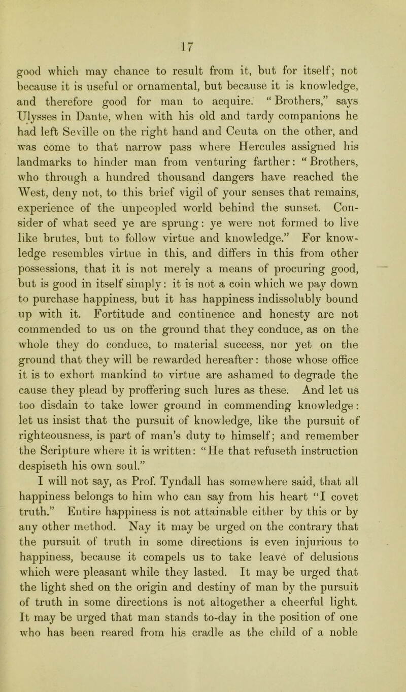 good which may chance to result from it, but for itself; not because it is useful or ornamental, but because it is knowledge, and therefore good for man to acquire. “ Brothers,” says Ulysses in Dante, when with his old and tardy companions he had left Seville on the right hand and Ceuta on the other, and was come to that narrow pass where Hercules assigned his landmarks to hinder man from venturing farther: “Brothers, who through a hundred thousand dangers have reached the West, deny not, to this brief vigil of your senses that remains, experience of the unpeopled world behind the sunset. Con- sider of what seed ye are sprung: ye were not formed to live like brutes, but to follow virtue and knowledge.” For know- ledge resembles virtue in this, and differs in this from other possessions, that it is not merely a means of procuring good, but is good in itself simply : it is not a coin which we pay down to purchase happiness, but it has happiness indissolubly bound up with it. Fortitude and continence and honesty are not commended to us on the ground that they conduce, as on the whole they do conduce, to material success, nor yet on the ground that they will be rewarded hereafter: those whose office it is to exhort mankind to virtue are ashamed to degrade the cause they plead by proffering such lures as these. And let us too disdain to take lower ground in commending knowledge: let us insist that the pursuit of knowledge, like the pursuit of righteousness, is part of man’s duty to himself; and remember the Scripture where it is written: “He that refuseth instruction despiseth his own soul.” I will not say, as Prof. Tyndall has somewhere said, that all happiness belongs to him who can say from his heart “I covet truth.” Entire happiness is not attainable cither by this or by any other method. Nay it may be urged on the contrary that the pursuit of truth in some directions is even injurious to happiness, because it compels us to take leave of delusions which were pleasant while they lasted. It may be urged that the light shed on the origin and destiny of man by the pursuit of truth in some directions is not altogether a cheerful light. It may be urged that man stands to-day in the position of one who has been reared from his cradle as the child of a noble