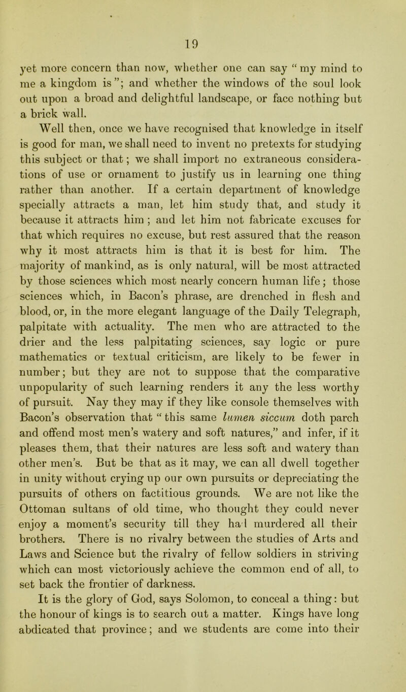 yet more concern than now, whether one can say “ my mind to me a kingdom is”; and whether the windows of the soul look out upon a broad and delightful landscape, or face nothing but a brick wall. Well then, once we have recognised that knowledge in itself is good for man, we shall need to invent no pretexts for studying this subject or that; we shall import no extraneous considera- tions of use or ornament to justify us in learning one thing rather than another. If a certain department of knowledge specially attracts a man, let him study that, and study it because it attracts him ; and let him not fabricate excuses for that which requires no excuse, but rest assured that the reason why it most attracts him is that it is best for him. The majority of mankind, as is only natural, will be most attracted by those sciences which most nearly concern human life; those sciences which, in Bacon’s phrase, are drenched in flesh and blood, or, in the more elegant language of the Daily Telegraph, palpitate with actuality. The men who are attracted to the drier and the less palpitating sciences, say logic or pure mathematics or textual criticism, are likely to be fewer in number; but they are not to suppose that the comparative unpopularity of such learning renders it any the less worthy of pursuit. Nay they may if they like console themselves with Bacon’s observation that “ this same lumen siccum doth parch and offend most men’s watery and soft natures,” and infer, if it pleases them, that their natures are less soft and wTatery than other men’s. But be that as it may, we can all dwell together in unity without crying up our own pursuits or depreciating the pursuits of others on factitious grounds. We are not like the Ottoman sultans of old time, who thought they could never enjoy a moment’s security till they had murdered all their brothers. There is no rivalry between the studies of Arts and Laws and Science but the rivalry of fellow soldiers in striving which can most victoriously achieve the common end of all, to set back the frontier of darkness. It is the glory of God, says Solomon, to conceal a thing: but the honour of kings is to search out a matter. Kings have long abdicated that province; and we students are come into their