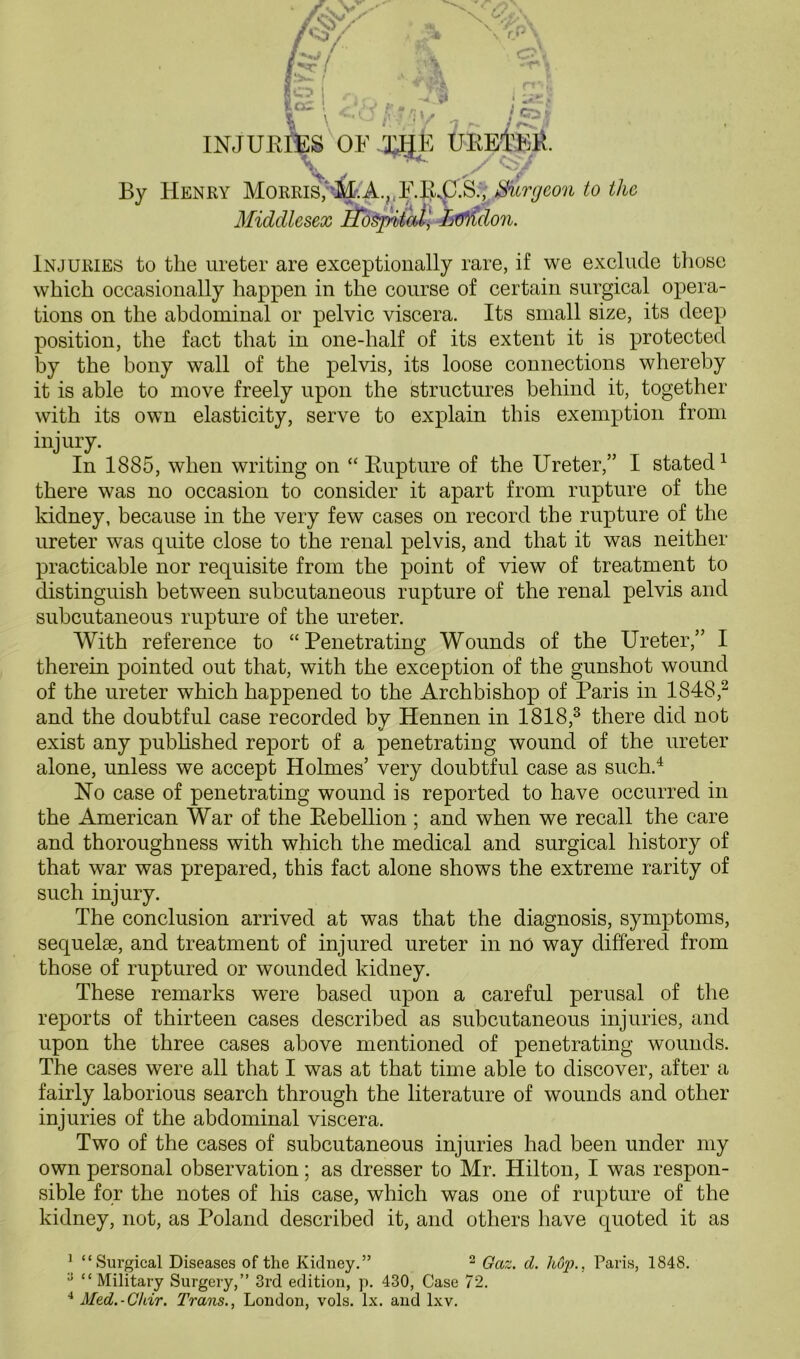 \ \ i V G>\ -t' J INJURIES OF XHE TJREl'EF. r -J r * By Henry Morris' Surgeon to the Middlesex Hospital, L&iidon. Injuries to the ureter are exceptionally rare, if we exclude those which occasionally happen in the course of certain surgical opera- tions on the abdominal or pelvic viscera. Its small size, its deep position, the fact that in one-half of its extent it is protected by the bony wall of the pelvis, its loose connections whereby it is able to move freely upon the structures behind it, together with its own elasticity, serve to explain this exemption from injury. In 1885, when writing on “ Rupture of the Ureter,” I stated1 there was no occasion to consider it apart from rupture of the kidney, because in the very few cases on record the rupture of the ureter was quite close to the renal pelvis, and that it was neither practicable nor requisite from the point of view of treatment to distinguish between subcutaneous rupture of the renal pelvis and subcutaneous rupture of the ureter. With reference to “Penetrating Wounds of the Ureter,” I therein pointed out that, with the exception of the gunshot wound of the ureter which happened to the Archbishop of Paris in 1848,2 and the doubtful case recorded by Hennen in 1818,3 there did not exist any published report of a penetrating wound of the ureter alone, unless we accept Holmes’ very doubtful case as such.4 No case of penetrating wound is reported to have occurred in the American War of the Rebellion ; and when we recall the care and thoroughness with which the medical and surgical history of that war was prepared, this fact alone shows the extreme rarity of such injury. The conclusion arrived at was that the diagnosis, symptoms, sequelae, and treatment of injured ureter in no way differed from those of ruptured or wounded kidney. These remarks were based upon a careful perusal of the reports of thirteen cases described as subcutaneous injuries, and upon the three cases above mentioned of penetrating wounds. The cases were all that I was at that time able to discover, after a fairly laborious search through the literature of wounds and other injuries of the abdominal viscera. Two of the cases of subcutaneous injuries had been under my own personal observation; as dresser to Mr. Hilton, I was respon- sible for the notes of his case, which was one of rupture of the kidney, not, as Poland described it, and others have quoted it as 1 “Surgical Diseases of the Kidney.” 2 Gaz. d. hop., Paris, 1848. y “ Military Surgery,” 3rd edition, p. 430, Case 72. 4 Med.-Chir. Trans., London, vols. lx. and lxv.
