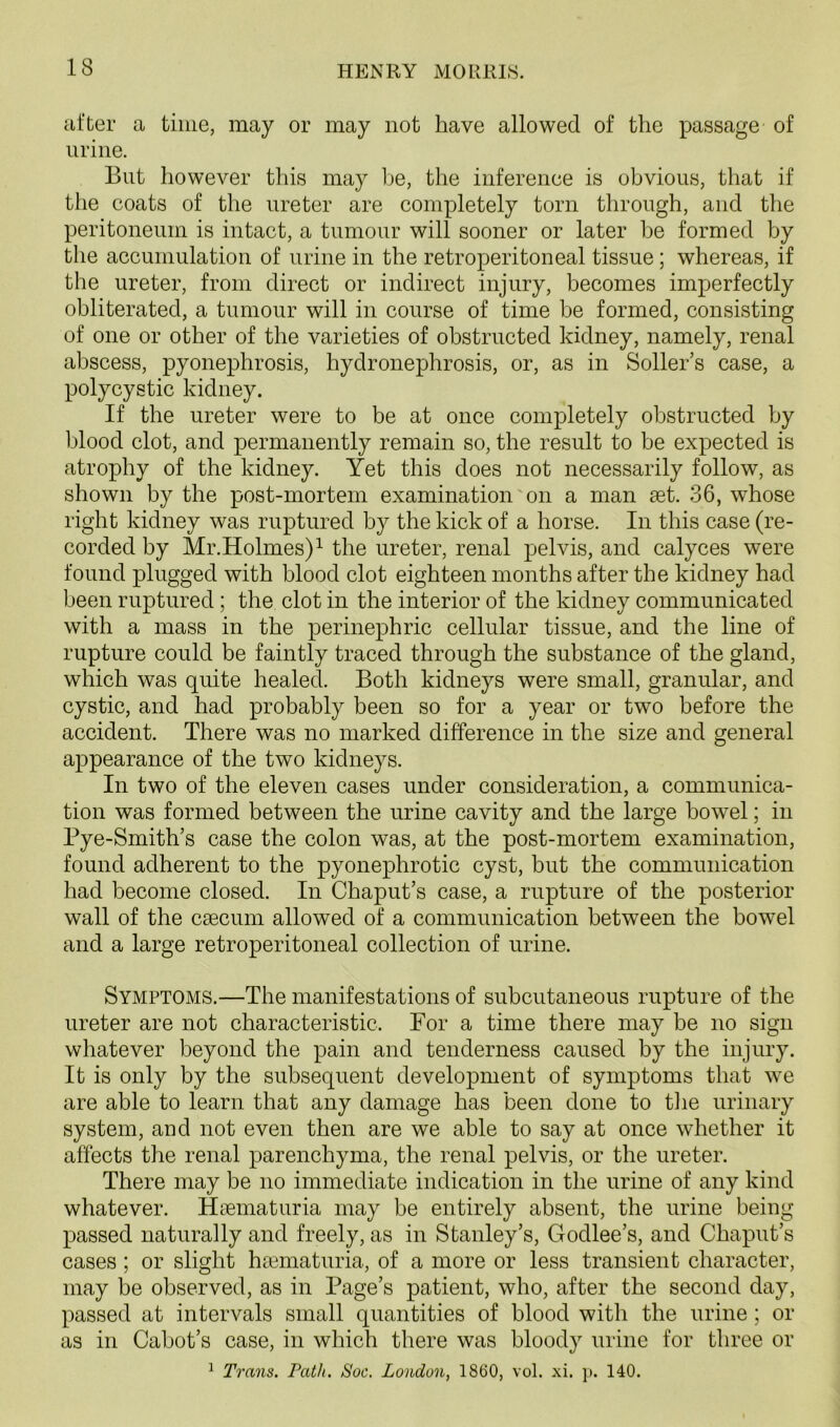 after a time, may or may not have allowed of the passage of urine. But however this may be, the inference is obvious, that if the coats of the ureter are completely torn through, and the peritoneum is intact, a tumour will sooner or later be formed by the accumulation of urine in the retroperitoneal tissue; whereas, if the ureter, from direct or indirect injury, becomes imperfectly obliterated, a tumour will in course of time be formed, consisting of one or other of the varieties of obstructed kidney, namely, renal abscess, pyonephrosis, hydronephrosis, or, as in Soller’s case, a polycystic kidney. If the ureter were to be at once completely obstructed by blood clot, and permanently remain so, the result to be expected is atrophy of the kidney. Yet this does not necessarily follow, as shown by the post-mortem examination on a man set. 36, whose right kidney was ruptured by the kick of a horse. In this case (re- corded by Mr.Holmes)1 the ureter, renal pelvis, and calyces were found plugged with blood clot eighteen months after the kidney had been ruptured ; the clot in the interior of the kidney communicated with a mass in the perinephric cellular tissue, and the line of rupture could be faintly traced through the substance of the gland, which was quite healed. Both kidneys were small, granular, and cystic, and had probably been so for a year or two before the accident. There was no marked difference in the size and general appearance of the two kidneys. In two of the eleven cases under consideration, a communica- tion was formed between the urine cavity and the large bowel; in Bye-Smith’s case the colon was, at the post-mortem examination, found adherent to the pyonephrotic cyst, but the communication had become closed. In Chaput’s case, a rupture of the posterior wall of the caecum allowed of a communication between the bowel and a large retroperitoneal collection of urine. Symptoms.—The manifestations of subcutaneous rupture of the ureter are not characteristic. For a time there may be no sign whatever beyond the pain and tenderness caused by the injury. It is only by the subsequent development of symptoms that we are able to learn that any damage has been done to the urinary system, and not even then are we able to say at once whether it affects the renal parenchyma, the renal pelvis, or the ureter. There may be no immediate indication in the urine of any kind whatever. Hsematuria may be entirely absent, the urine being passed naturally and freely, as in Stanley’s, Godlee’s, and Chaput’s cases ; or slight hsematuria, of a more or less transient character, may be observed, as in Page’s patient, who, after the second day, passed at intervals small quantities of blood with the urine; or as in Cabot’s case, in which there was bloody urine for three or 1 Trans. Path. Soc. London, 1860, vol. xi. p. 140.