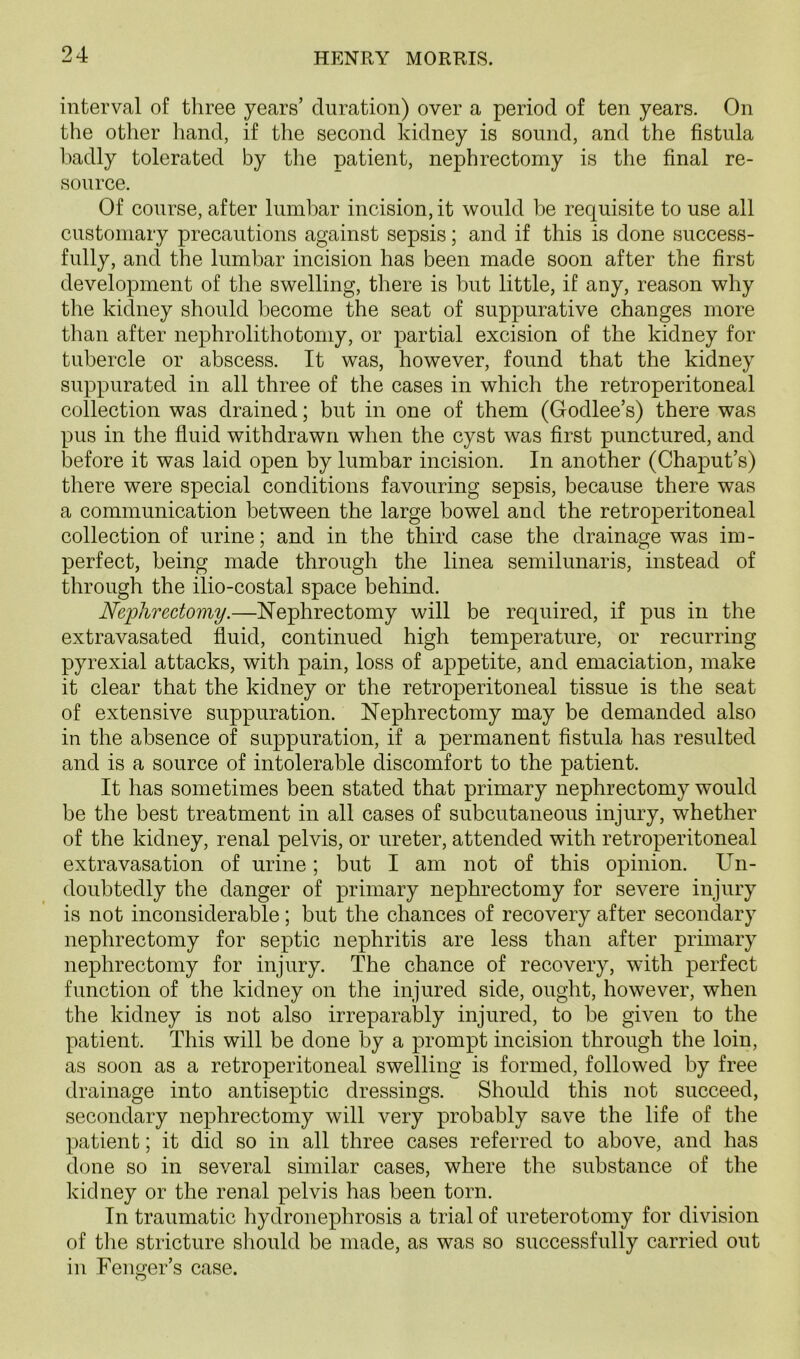 interval of three years’ duration) over a period of ten years. On the other hand, if the second kidney is sound, and the fistula badly tolerated by the patient, nephrectomy is the final re- source. Of course, after lumbar incision, it would be requisite to use all customary precautions against sepsis; and if this is done success- fully, and the lumbar incision has been made soon after the first development of the swelling, there is but little, if any, reason why the kidney should become the seat of suppurative changes more than after nephrolithotomy, or partial excision of the kidney for tubercle or abscess. It was, however, found that the kidney suppurated in all three of the cases in which the retroperitoneal collection was drained; but in one of them (Godlee’s) there was pus in the fluid withdrawn when the cyst was first punctured, and before it was laid open by lumbar incision. In another (Chaput’s) there were special conditions favouring sepsis, because there was a communication between the large bowel and the retroperitoneal collection of urine; and in the third case the drainage was im- perfect, being made through the linea semilunaris, instead of through the ilio-costal space behind. Nephrectomy.—Nephrectomy will be required, if pus in the extravasated fluid, continued high temperature, or recurring pyrexial attacks, with pain, loss of appetite, and emaciation, make it clear that the kidney or the retroperitoneal tissue is the seat of extensive suppuration. Nephrectomy may be demanded also in the absence of suppuration, if a permanent fistula has resulted and is a source of intolerable discomfort to the patient. It has sometimes been stated that primary nephrectomy would be the best treatment in all cases of subcutaneous injury, whether of the kidney, renal pelvis, or ureter, attended with retroperitoneal extravasation of urine; but I am not of this opinion. Un- doubtedly the danger of primary nephrectomy for severe injury is not inconsiderable ; but the chances of recovery after secondary nephrectomy for septic nephritis are less than after primary nephrectomy for injury. The chance of recovery, with perfect function of the kidney on the injured side, ought, however, when the kidney is not also irreparably injured, to be given to the patient. This will be done by a prompt incision through the loin, as soon as a retroperitoneal swelling is formed, followed by free drainage into antiseptic dressings. Should this not succeed, secondary nephrectomy will very probably save the life of the patient; it did so in all three cases referred to above, and has done so in several similar cases, where the substance of the kidney or the renal pelvis has been torn. In traumatic hydronephrosis a trial of ureterotomy for division of the stricture should be made, as was so successfully carried out in Fencer’s case. O