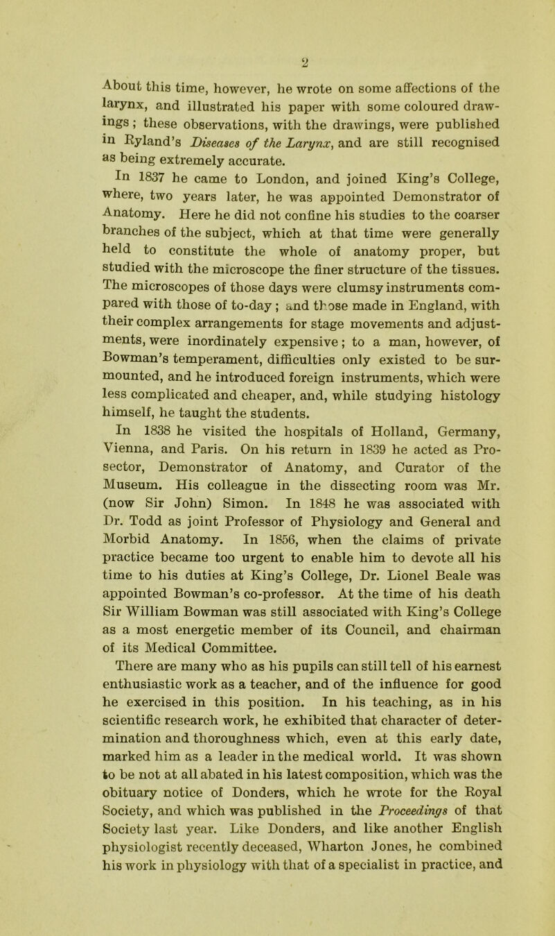 About this time, however, he wrote on some affections of the larynx, and illustrated his paper with some coloured draw- ings ; these observations, with the drawings, were published in Byland’s Diseases of the Larynx, and are still recognised as being extremely accurate. In 1837 he came to London, and joined King’s College, where, two years later, he was appointed Demonstrator of Anatomy. Here he did not confine his studies to the coarser branches of the subject, which at that time were generally held to constitute the whole of anatomy proper, but studied with the microscope the finer structure of the tissues. The microscopes of those days were clumsy instruments com- pared with those of to-day ; and those made in England, with their complex arrangements for stage movements and adjust- ments, were inordinately expensive; to a man, however, of Bowman’s temperament, difficulties only existed to be sur- mounted, and he introduced foreign instruments, which were less complicated and cheaper, and, while studying histology himself, he taught the students. In 1838 he visited the hospitals of Holland, Germany, Vienna, and Paris. On his return in 1839 he acted as Pro- sector, Demonstrator of Anatomy, and Curator of the Museum. His colleague in the dissecting room was Mr. (now Sir John) Simon. In 1848 he was associated with Dr. Todd as joint Professor of Physiology and General and Morbid Anatomy. In 1856, when the claims of private practice became too urgent to enable him to devote all his time to his duties at King’s College, Dr. Lionel Beale was appointed Bowman’s co-professor. At the time of his death Sir William Bowman was still associated with King’s College as a most energetic member of its Council, and chairman of its Medical Committee. There are many who as his pupils can still tell of his earnest enthusiastic work as a teacher, and of the influence for good he exercised in this position. In his teaching, as in his scientific research work, he exhibited that character of deter- mination and thoroughness which, even at this early date, marked him as a leader in the medical world. It was shown to be not at all abated in his latest composition, which was the obituary notice of Donders, which he wrote for the Koyal Society, and which was published in the Proceedings of that Society last year. Like Donders, and like another English physiologist recently deceased, Wharton Jones, he combined his work in physiology with that of a specialist in practice, and