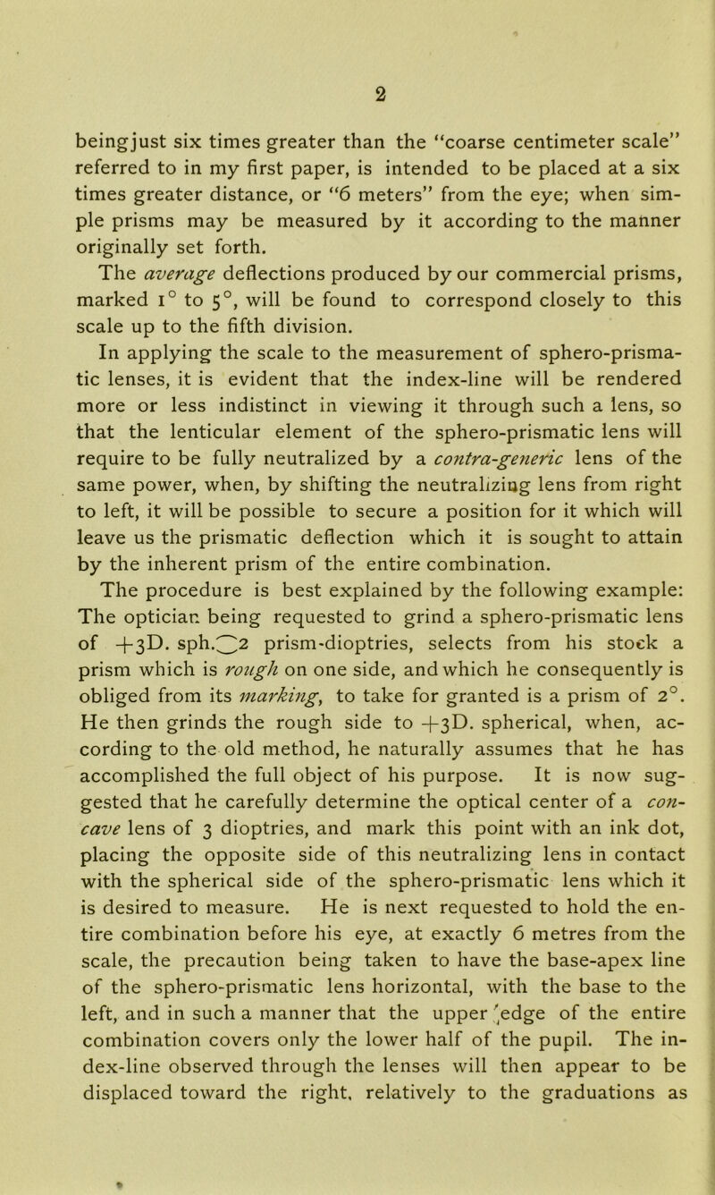beingjust six times greater than the “coarse centimeter scale” referred to in my first paper, is intended to be placed at a six times greater distance, or “6 meters” from the eye; when sim- ple prisms may be measured by it according to the manner originally set forth. The average deflections produced by our commercial prisms, marked i° to 50, will be found to correspond closely to this scale up to the fifth division. In applying the scale to the measurement of sphero-prisma- tic lenses, it is evident that the index-line will be rendered more or less indistinct in viewing it through such a lens, so that the lenticular element of the sphero-prismatic lens will require to be fully neutralized by a contra-generic lens of the same power, when, by shifting the neutralizing lens from right to left, it will be possible to secure a position for it which will leave us the prismatic deflection which it is sought to attain by the inherent prism of the entire combination. The procedure is best explained by the following example: The optician being requested to grind a sphero-prismatic lens of -T3D. sph.^2 prism-dioptries, selects from his stock a prism which is rough on one side, and which he consequently is obliged from its marking, to take for granted is a prism of 2°. He then grinds the rough side to +3D. spherical, when, ac- cording to the old method, he naturally assumes that he has accomplished the full object of his purpose. It is now sug- gested that he carefully determine the optical center of a con- cave lens of 3 dioptries, and mark this point with an ink dot, placing the opposite side of this neutralizing lens in contact with the spherical side of the sphero-prismatic lens which it is desired to measure. He is next requested to hold the en- tire combination before his eye, at exactly 6 metres from the scale, the precaution being taken to have the base-apex line of the sphero-prismatic lens horizontal, with the base to the left, and in such a manner that the upper edge of the entire combination covers only the lower half of the pupil. The in- dex-line observed through the lenses will then appear to be displaced toward the right, relatively to the graduations as