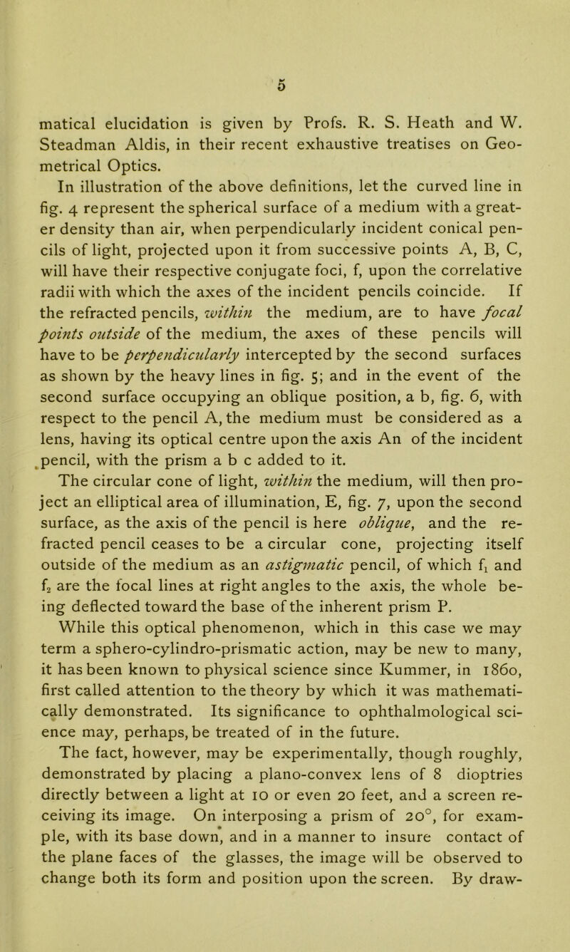 O matical elucidation is given by Profs. R. S. Heath and W. Steadman Aldis, in their recent exhaustive treatises on Geo- metrical Optics. In illustration of the above definitions, let the curved line in fig. 4 represent the spherical surface of a medium with a great- er density than air, when perpendicularly incident conical pen- cils of light, projected upon it from successive points A, B, C, will have their respective conjugate foci, f, upon the correlative radii with which the axes of the incident pencils coincide. If the refracted pencils, within the medium, are to have focal points outside of the medium, the axes of these pencils will have to be perpendicidarly intercepted by the second surfaces as shown by the heavy lines in fig. 5; and in the event of the second surface occupying an oblique position, a b, fig. 6, with respect to the pencil A, the medium must be considered as a lens, having its optical centre upon the axis An of the incident pencil, with the prism a b c added to it. The circular cone of light, within the medium, will then pro- ject an elliptical area of illumination, E, fig. 7, upon the second surface, as the axis of the pencil is here oblique, and the re- fracted pencil ceases to be a circular cone, projecting itself outside of the medium as an astigmatic pencil, of which fx and f2 are the focal lines at right angles to the axis, the whole be- ing deflected toward the base of the inherent prism P. While this optical phenomenon, which in this case we may term a sphero-cylindro-prismatic action, may be new to many, it has been known to physical science since Kummer, in i860, first called attention to the theory by which it was mathemati- cally demonstrated. Its significance to ophthalmological sci- ence may, perhaps, be treated of in the future. The fact, however, may be experimentally, though roughly, demonstrated by placing a plano-convex lens of 8 dioptries directly between a light at 10 or even 20 feet, and a screen re- ceiving its image. On interposing a prism of 20°, for exam- ple, with its base down, and in a manner to insure contact of the plane faces of the glasses, the image will be observed to change both its form and position upon the screen. By draw-