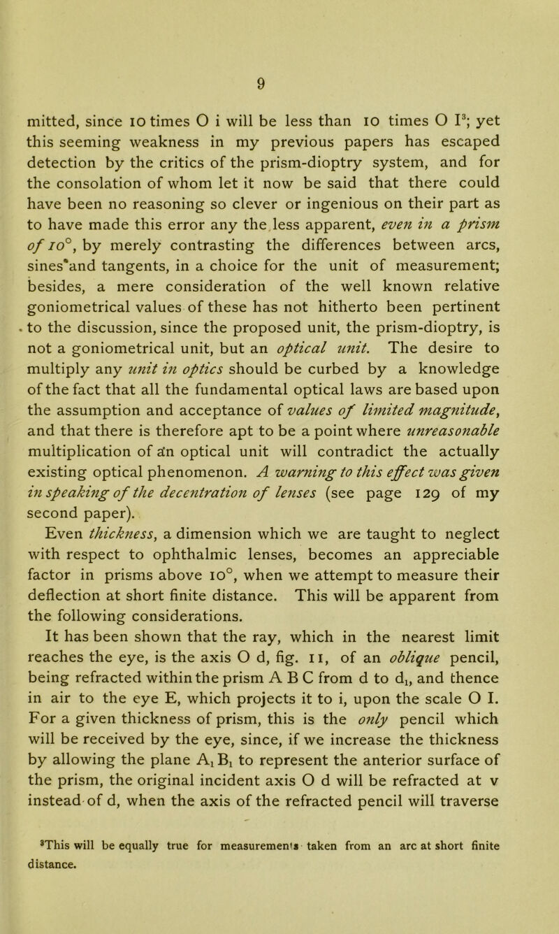 mitted, since io times O i will be less than io times O I3; yet this seeming weakness in my previous papers has escaped detection by the critics of the prism-dioptry system, and for the consolation of whom let it now be said that there could have been no reasoning so clever or ingenious on their part as to have made this error any the less apparent, even in a prism of io°, by merely contrasting the differences between arcs, sines*and tangents, in a choice for the unit of measurement; besides, a mere consideration of the well known relative goniometrical values of these has not hitherto been pertinent . to the discussion, since the proposed unit, the prism-dioptry, is not a goniometrical unit, but an optical unit. The desire to multiply any unit in optics should be curbed by a knowledge of the fact that all the fundamental optical laws are based upon the assumption and acceptance of values of limited magnitude, and that there is therefore apt to be a point where unreasonable multiplication of ata optical unit will contradict the actually existing optical phenomenon. A warning to this effect was given in speaking of the decentration of lenses (see page 129 of my second paper). Even thickness, a dimension which we are taught to neglect with respect to ophthalmic lenses, becomes an appreciable factor in prisms above io°, when we attempt to measure their deflection at short finite distance. This will be apparent from the following considerations. It has been shown that the ray, which in the nearest limit reaches the eye, is the axis O d, fig. 11, of an oblique pencil, being refracted within the prism ABC from d to d^ and thence in air to the eye E, which projects it to i, upon the scale O I. For a given thickness of prism, this is the only pencil which will be received by the eye, since, if we increase the thickness by allowing the plane Ax Bx to represent the anterior surface of the prism, the original incident axis O d will be refracted at v instead of d, when the axis of the refracted pencil will traverse 3This will be equally true for measurement* taken from an arc at short finite distance.