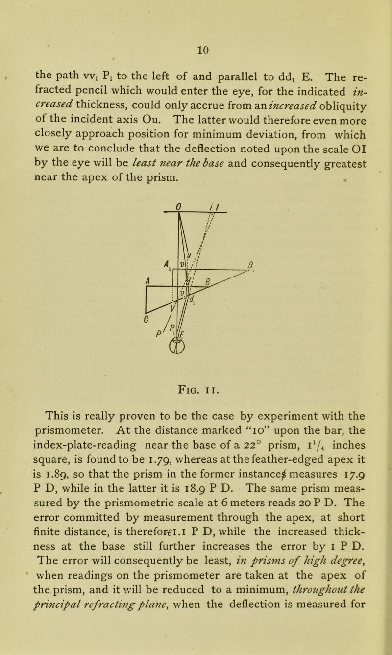 the path vvx Px to the left of and parallel to dd! E. The re- fracted pencil which would enter the eye, for the indicated in- creased thickness, could only accrue from an increased obliquity of the incident axis Ou. The latter would therefore even more closely approach position for minimum deviation, from which we are to conclude that the deflection noted upon the scale 01 by the eye will be least near the base and consequently greatest near the apex of the prism. 0 i I Fig. ii. This is really proven to be the case by experiment with the prismometer. At the distance marked “io” upon the bar, the index-plate-reading near the base of a 22° prism, 11/4 inches square, is found to be 1.79, whereas at the feather-edged apex it is 1.89, so that the prism in the former instance^ measures 17.9 P D, while in the latter it is 18.9 P D. The same prism meas- sured by the prismometric scale at 6 meters reads 20 P D. The error committed by measurement through the apex, at short finite distance, is thereforfi.i P D, while the increased thick- ness at the base still further increases the error by 1 P D. The error will consequently be least, in prisms of high degree, * when readings on the prismometer are taken at the apex of the prism, and it will be reduced to a minimum, throughout the principal refracting plane, when the deflection is measured for