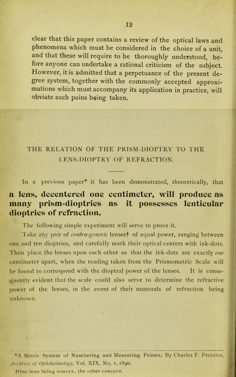 clear that this paper contains a review of the optical laws and phenomena which must be considered in the choice of a unit, and that these will require to be thoroughly understood, be- fore anyone can undertake a rational criticism of the subject. However, it is admitted that a perpetuance of the present de- gree system, together with the commonly accepted approxi- mations which must accompany its application in practice, will obviate such pains being taken. THE RELATION OF THE PRISM-DIOPTRY TO THE LENS-DIOPTRY OF REFRACTION. In a previous paper* it has been demonstrated, theoretically, that a lens, decentered one centimeter, will produce as many prism=dioptries as it possesses lenticular dioptries of refraction. The following simple experiment will serve to prove it. 'l ake any pair of contra-generic lensesf of equal power, ranging between one and ten dioptries, and carefully mark their optical centers with ink-dots. Then place the lenses upon each other so that the ink-dots are exactly one centimeter apart, when the reading taken from the Prismometric Scale will be found to correspond with the dioptral power of the lenses. It is conse- quently evident that the scale could also serve to determine the refractive power of the lenses, in the event of their numerals of refraction being link now n. *A Metric System of Numbering and Measuring Prisms, By Charles F. Prentice, Archives of Ophthalmology, Vol. XIX, No. i, 1S90. fOne lens being convex, the other concave.