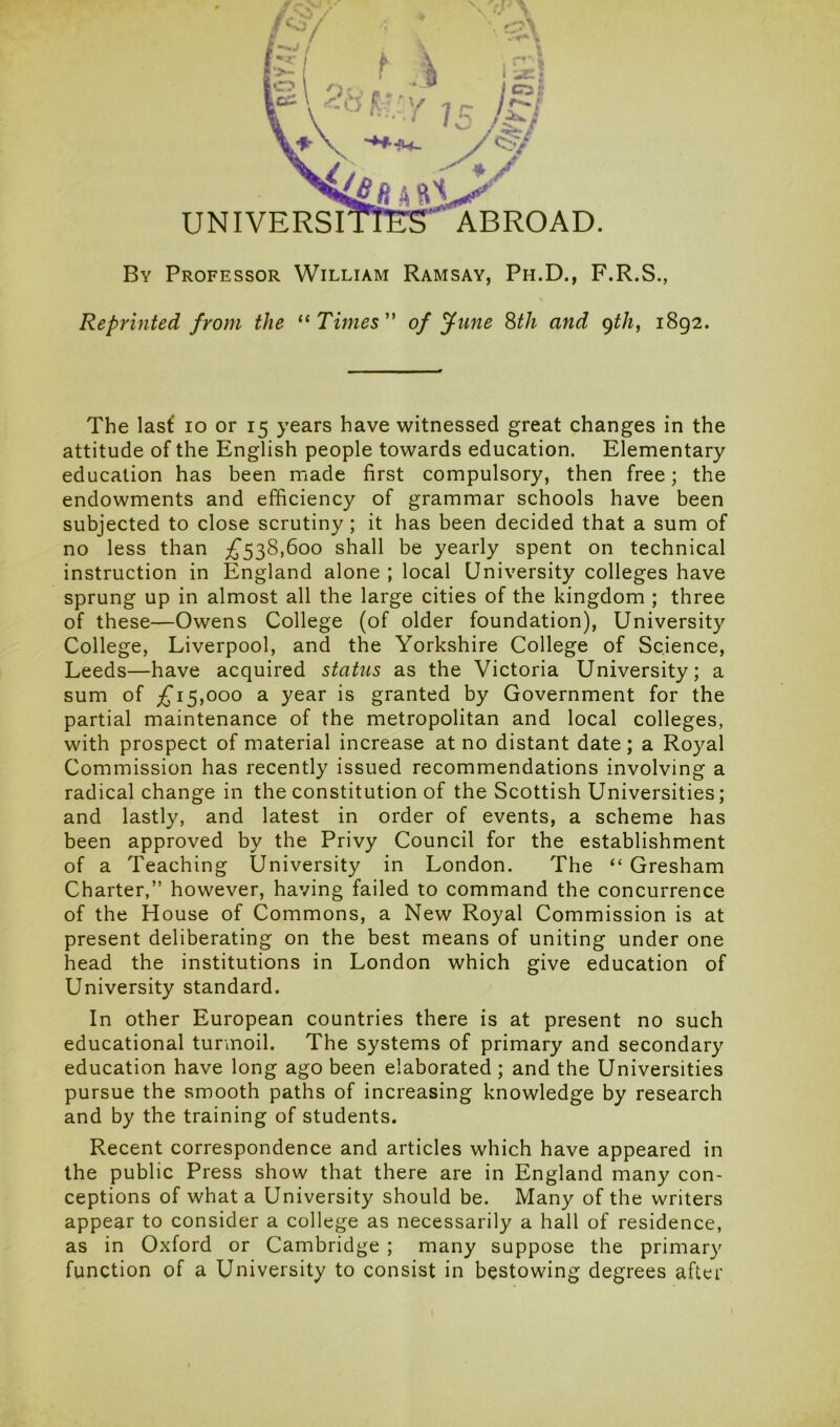 UNIVERSI ABROAD. By Professor William Ramsay, Ph.D., F.R.S., Reprinted from the “ Times of June 8th and 9th, 1892. e\ The last 10 or 15 years have witnessed great changes in the attitude of the English people towards education. Elementary education has been made first compulsory, then free; the endowments and efficiency of grammar schools have been subjected to close scrutiny ; it has been decided that a sum of no less than £538,600 shall be yearly spent on technical instruction in England alone ; local University colleges have sprung up in almost all the large cities of the kingdom ; three of these—Owens College (of older foundation), University College, Liverpool, and the Yorkshire College of Science, Leeds—have acquired status as the Victoria University; a sum of £15,000 a year is granted by Government for the partial maintenance of the metropolitan and local colleges, with prospect of material increase at no distant date; a Royal Commission has recently issued recommendations involving a radical change in the constitution of the Scottish Universities; and lastly, and latest in order of events, a scheme has been approved by the Privy Council for the establishment of a Teaching University in London. The “ Gresham Charter,” however, having failed to command the concurrence of the House of Commons, a New Royal Commission is at present deliberating on the best means of uniting under one head the institutions in London which give education of University standard. In other European countries there is at present no such educational turmoil. The systems of primary and secondary education have long ago been elaborated ; and the Universities pursue the smooth paths of increasing knowledge by research and by the training of students. Recent correspondence and articles which have appeared in the public Press show that there are in England many con- ceptions of what a University should be. Many of the writers appear to consider a college as necessarily a hall of residence, as in Oxford or Cambridge ; many suppose the primary function of a University to consist in bestowing degrees after