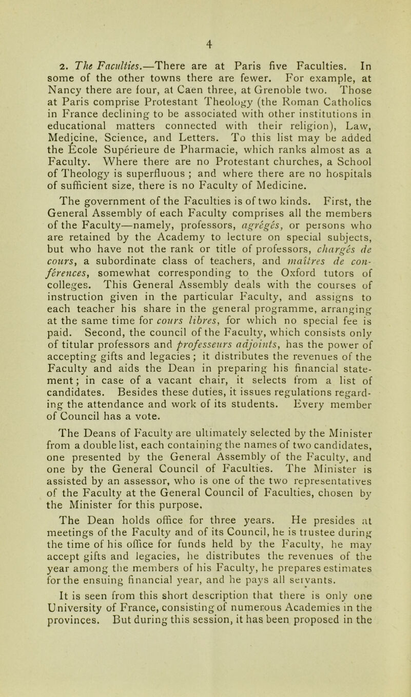 2. The Faculties.—There are at Paris five Faculties. In some of the other towns there are fewer. For example, at Nancy there are four, at Caen three, at Grenoble two. Those at Paris comprise Protestant Theology (the Roman Catholics in France declining to be associated with other institutions in educational matters connected with their religion), Law, Medicine, Science, and Letters. To this list may be added the Ecole Superieure de Pharmacie, which ranks almost as a Faculty. Where there are no Protestant churches, a School of Theology is superfluous ; and where there are no hospitals of sufficient size, there is no Faculty of Medicine. The government of the Faculties is of two kinds. First, the General Assembly of each Faculty comprises all the members of the Faculty—namely, professors, agreges, or persons who are retained by the Academy to lecture on special subjects, but who have not the rank or title of professors, charges de cours, a subordinate class of teachers, and mailres de con- ferences, somewhat corresponding to the Oxford tutors of colleges. This General Assembly deals with the courses of instruction given in the particular Faculty, and assigns to each teacher his share in the general programme, arranging at the same time for cours libres, for which no special fee is paid. Second, the council of the Faculty, which consists only of titular professors and professeurs adjoints, has the power of accepting gifts and legacies; it distributes the revenues of the Faculty and aids the Dean in preparing his financial state- ment ; in case of a vacant chair, it selects from a list of candidates. Besides these duties, it issues regulations regard- ing the attendance and work of its students. Every member of Council has a vote. The Deans of Faculty are ultimately selected by the Minister from a double list, each containing the names of two candidates, one presented by the General Assembly of the Faculty, and one by the General Council of Faculties. The Minister is assisted by an assessor, who is one of the two representatives of the Faculty at the General Council of Faculties, chosen by the Minister for this purpose. The Dean holds office for three years. He presides at meetings of the Faculty and of its Council, he is trustee during the time of his office for funds held by the Faculty, he may accept gifts and legacies, he distributes the revenues of the year among the members of his Faculty, he prepares estimates for the ensuing financial year, and he pays all servants. It is seen from this short description that there is only one University of France, consisting of numerous Academies in the provinces. But during this session, it has been proposed in the