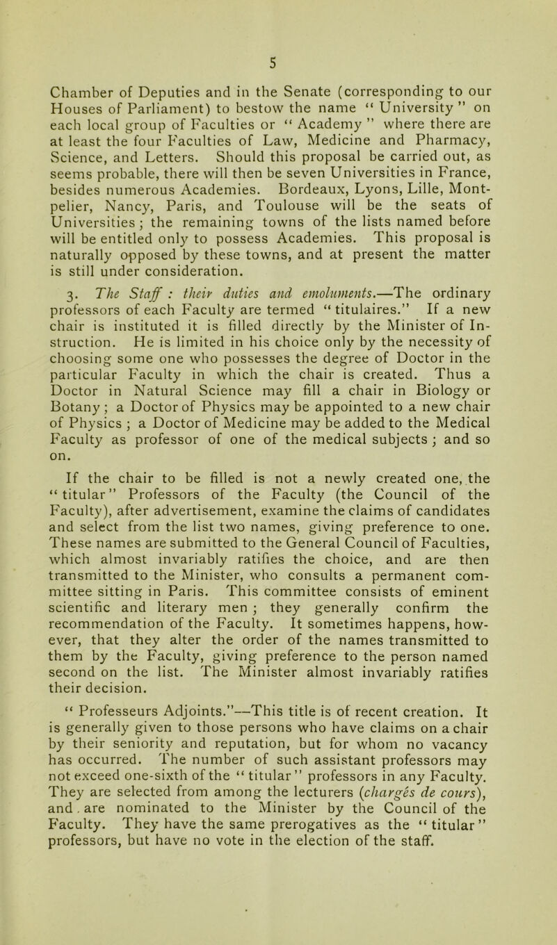 Chamber of Deputies and in the Senate (corresponding to our Houses of Parliament) to bestow the name “ University ” on each local group of Faculties or “ Academy ” where there are at least the four Faculties of Law, Medicine and Pharmacy, Science, and Letters. Should this proposal be carried out, as seems probable, there will then be seven Universities in France, besides numerous Academies. Bordeaux, Lyons, Lille, Mont- pelier, Nancy, Paris, and Toulouse will be the seats of Universities; the remaining towns of the lists named before will be entitled only to possess Academies. This proposal is naturally opposed by these towns, and at present the matter is still under consideration. 3. The Staff : tlieiv duties and emoluments.—The ordinary professors of each Faculty are termed “ titulaires.” If a new chair is instituted it is filled directly by the Minister of In- struction. He is limited in his choice only by the necessity of choosing some one who possesses the degree of Doctor in the particular Faculty in which the chair is created. Thus a Doctor in Natural Science may fill a chair in Biology or Botany ; a Doctor of Physics may be appointed to a new chair of Physics ; a Doctor of Medicine may be added to the Medical Faculty as professor of one of the medical subjects ; and so on. If the chair to be filled is not a newly created one, the “titular” Professors of the Faculty (the Council of the Faculty), after advertisement, examine the claims of candidates and select from the list two names, giving preference to one. These names are submitted to the General Council of Faculties, which almost invariably ratifies the choice, and are then transmitted to the Minister, who consults a permanent com- mittee sitting in Paris. This committee consists of eminent scientific and literary men ; they generally confirm the recommendation of the Faculty. It sometimes happens, how- ever, that they alter the order of the names transmitted to them by the Faculty, giving preference to the person named second on the list. The Minister almost invariably ratifies their decision. “ Professeurs Adjoints.”—This title is of recent creation. It is generally given to those persons who have claims on a chair by their seniority and reputation, but for whom no vacancy has occurred. The number of such assistant professors may not exceed one-sixth of the “ titular ” professors in any Faculty. They are selected from among the lecturers (charges de cours), and. are nominated to the Minister by the Council of the Faculty. They have the same prerogatives as the “ titular” professors, but have no vote in the election of the staff.