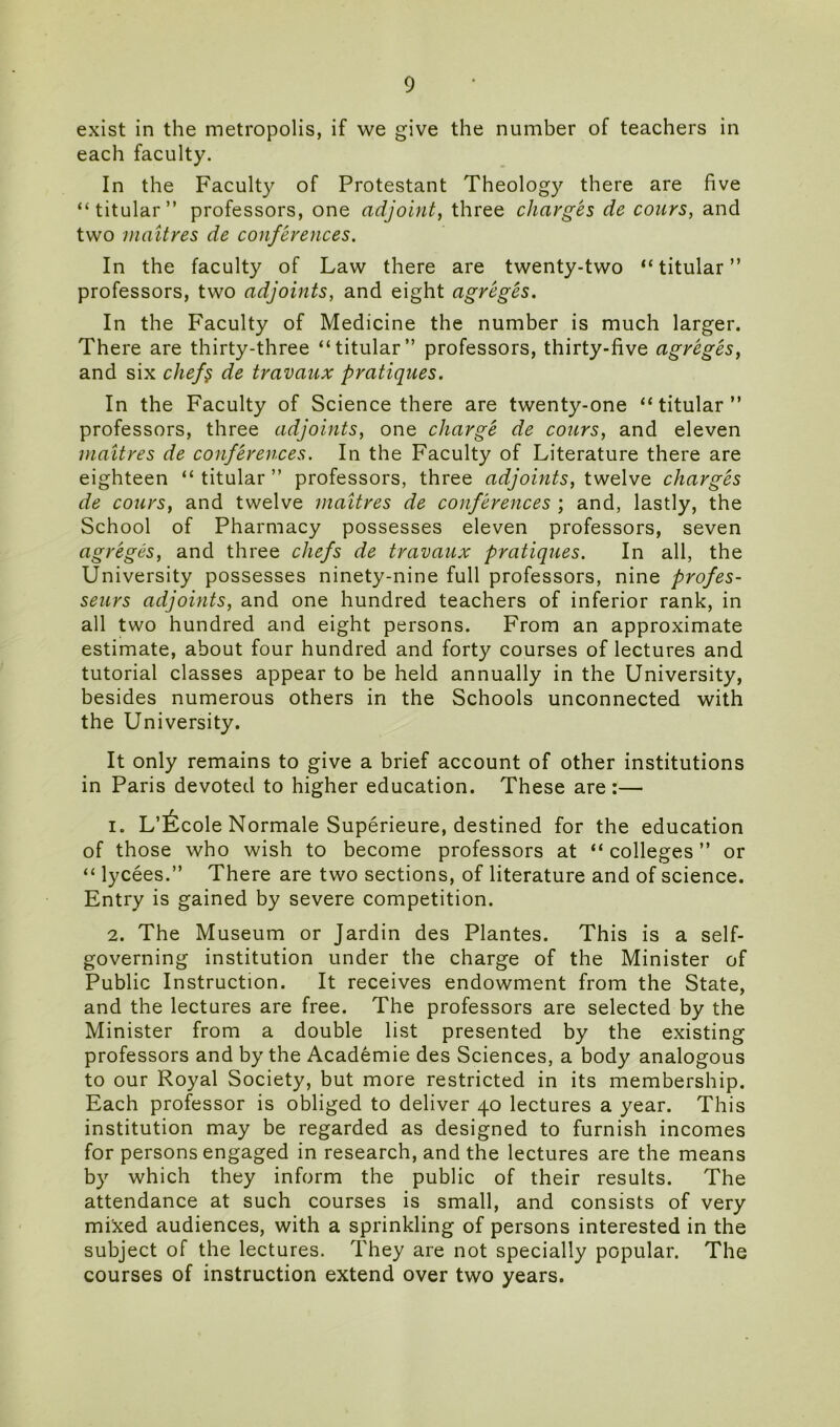 exist in the metropolis, if we give the number of teachers in each faculty. In the Faculty of Protestant Theology there are five “titular” professors, one adjoint, three charges de cours, and two maitres de conferences. In the faculty of Law there are twenty-two “titular” professors, two adjoints, and eight agreges. In the Faculty of Medicine the number is much larger. There are thirty-three “titular” professors, thirty-five agreges, and six chef§ de travaux pratiques. In the Faculty of Science there are twenty-one “titular” professors, three adjoints, one charge de cours, and eleven maitres de conferences. In the Faculty of Literature there are eighteen “ titular ” professors, three adjoints, twelve charges de cours, and twelve maitres de conferences ; and, lastly, the School of Pharmacy possesses eleven professors, seven agreges, and three chefs de travaux pratiques. In all, the University possesses ninety-nine full professors, nine profes- seurs adjoints, and one hundred teachers of inferior rank, in all two hundred and eight persons. From an approximate estimate, about four hundred and forty courses of lectures and tutorial classes appear to be held annually in the University, besides numerous others in the Schools unconnected with the University. It only remains to give a brief account of other institutions in Paris devoted to higher education. These are:— 1. L’^cole Normale Superieure, destined for the education of those who wish to become professors at “colleges” or “ lycees.” There are two sections, of literature and of science. Entry is gained by severe competition. 2. The Museum or Jardin des Plantes. This is a self- governing institution under the charge of the Minister of Public Instruction. It receives endowment from the State, and the lectures are free. The professors are selected by the Minister from a double list presented by the existing professors and by the Academie des Sciences, a body analogous to our Royal Society, but more restricted in its membership. Each professor is obliged to deliver 40 lectures a year. This institution may be regarded as designed to furnish incomes for persons engaged in research, and the lectures are the means by which they inform the public of their results. The attendance at such courses is small, and consists of very mixed audiences, with a sprinkling of persons interested in the subject of the lectures. They are not specially popular. The courses of instruction extend over two years.