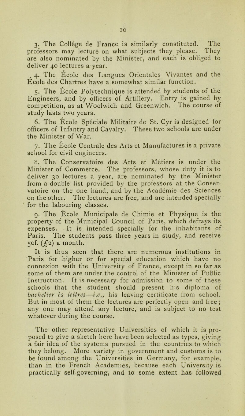 IO 3. The College de France is similarly constituted. The professors may lecture on what subjects they please. They are also nominated by the Minister, and each is obliged to deliver 40 lectures a year. 4. The Ecole des Langues Orientales Vivantes and the Ecole des Chartres have a somewhat similar function. 5. The Ecole Polytechnique is attended by students of the Engineers, and by officers of Artillery. Entry is gained by competition, as at Woolwich and Greenwich. The course of study lasts two years. 6. The Ecole Speciale Militaire de St. Cyr is designed for officers of Infantry and Cavalry. These two schools are under the Minister of War. 7. The Ecole Centrale des Arts et Manufactures is a private school for civil engineers. 8. The Conservatoire des Arts et Metiers is under the Minister of Commerce. The professors, whose duty it is to deliver 30 lectures a year, are nominated by the Minister from a double list provided by the professors at the Conser- vatoire on the one hand, and by the Academie des Sciences on the other. The lectures are free, and are intended specially for the labouring classes. 9. The Ecole Municipale de Chimie et Physique is the property of the Municipal Council of Paris, which defrays its expenses. It is intended specially for the inhabitants of Paris. The students pass three years in study, and receive 50b (£2) a month. It is thus seen that there are numerous institutions in Paris for higher or for special education which have no connexion with the University of France, except in so far as some of them are under the control of the Minister of Public Instruction. It is necessary for admission to some of these schools that the student should present his diploma of bachelier es lettres—i.e., his leaving certificate from school. But in most of them the lectures are perfectly open and free ; any one may attend any lecture, and is subject to no test whatever during the course. The other representative Universities of which it is pro- posed to give a sketch here have been selected as types, giving a fair idea of the systems pursued in the countries to which they belong. More variety in government and customs is to be found among the Universities in Germany, for example, than in the French Academies, because each University is practically self-governing, and to some extent has followed