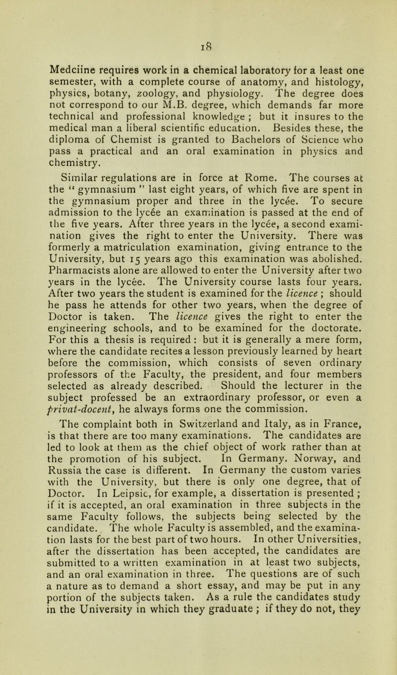 Medciine requires work in a chemical laboratory for a least one semester, with a complete course of anatomy, and histology, physics, botany, zoology, and physiology. The degree does not correspond to our M.B. degree, which demands far more technical and professional knowledge ; but it insures to the medical man a liberal scientific education. Besides these, the diploma of Chemist is granted to Bachelors of Science who pass a practical and an oral examination in physics and chemistry. Similar regulations are in force at Rome. The courses at the “ gymnasium ” last eight years, of which five are spent in the gymnasium proper and three in the lycee. To secure admission to the lycee an examination is passed at the end of the five years. After three years in the lycee, a second exami- nation gives the right to enter the University. There was formerly a matriculation examination, giving entrance to the University, but 15 years ago this examination was abolished. Pharmacists alone are allowed to enter the University after two years in the lycee. The University course lasts four years. After two years the student is examined for the licence ; should he pass he attends for other two years, when the degree of Doctor is taken. The licence gives the right to enter the engineering schools, and to be examined for the doctorate. For this a thesis is required : but it is generally a mere form, where the candidate recites a lesson previously learned by heart before the commission, which consists of seven ordinary professors of the Faculty, the president, and four members selected as already described. Should the lecturer in the subject professed be an extraordinary professor, or even a privat-docent, he always forms one the commission. The complaint both in Switzerland and Italy, as in France, is that there are too many examinations. The candidates are led to look at them as the chief object of work rather than at the promotion of his subject. In Germany. Norway, and Russia the case is different. In Germany the custom varies with the University, but there is only one degree, that of Doctor. In Leipsic, for example, a dissertation is presented ; if it is accepted, an oral examination in three subjects in the same Faculty follows, the subjects being selected by the candidate. The whole Faculty is assembled, and the examina- tion lasts for the best part of two hours. In other Universities, after the dissertation has been accepted, the candidates are submitted to a written examination in at least two subjects, and an oral examination in three. The questions are of such a nature as to demand a short essay, and may be put in any portion of the subjects taken. As a rule the candidates study in the University in which they graduate ; if they do not, they